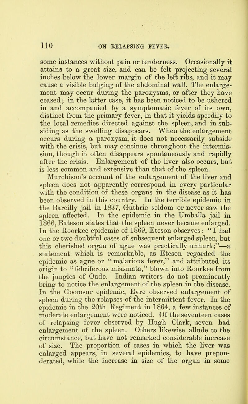 some instances witliout pain or tenderness. Occasionally it attains to a great size, and can be felt projecting several inclies below the lower margin of the left ribs, and it may cause a visible bulging of tlie abdominal wall. The enlarge- ment may occur during the paroxysms, or after they have ceased; in the latter case, it has been noticed to be ushered in and accompanied by a symptomatic fever of its own, distinct from the primary fever, in that it yields speedily to the local remedies directed against the spleen, and in sub- siding as the swelling disappears. When the enlargement occurs during a paroxysm, it does not necessarily subside with the crisis, but may continue throughout the intermis- sion, though it often disappears spontaneously and rapidly after the crisis. Enlargement of the liver also occurs, but is less common and extensive than that of the spleen. Murchison's account of the enlargement of the liver and spleen does not apparently correspond in every particular with the condition of these organs in the disease as it has been observed in this country. In the terrible epidemic in the Bareilly jail in 1837, Gruthrie seldom or never saw the spleen affected. In the epidemic in the Umballa jail in 1866, Bateson states that the spleen never became enlarged. In the Roorkee epidemic of 1869, Eteson observes : I had one or two doubtful cases of subsequent enlarged spleen, but this cherished organ of ague was practically unhurt;—a statement which is remarkable, as Eteson regarded the epidemic as ague or malarious fever, and attributed its origin to febriferous miasmata, blown into Roorkee from the jungles of Oude. Indian writers do not prominently bring to notice the enlargement of the spleen in the disease. In the Goomsur epidemic. Eyre observed enlargement of spleen during the relapses of the intermittent fever. In the epidemic in the 20th Regiment in 1864, a few iu stances of moderate enlargement were noticed. Of the seventeen cases of relapsing fever observed by Hugh Clark, seven had enlargement of the spleen. Others likewise allude to the circumstance, but have not remarked considerable increase of size. The proportion of cases in which the liver was enlarged appears, in several epidemics, to have prepon- derated, while the increase in size of the organ in some