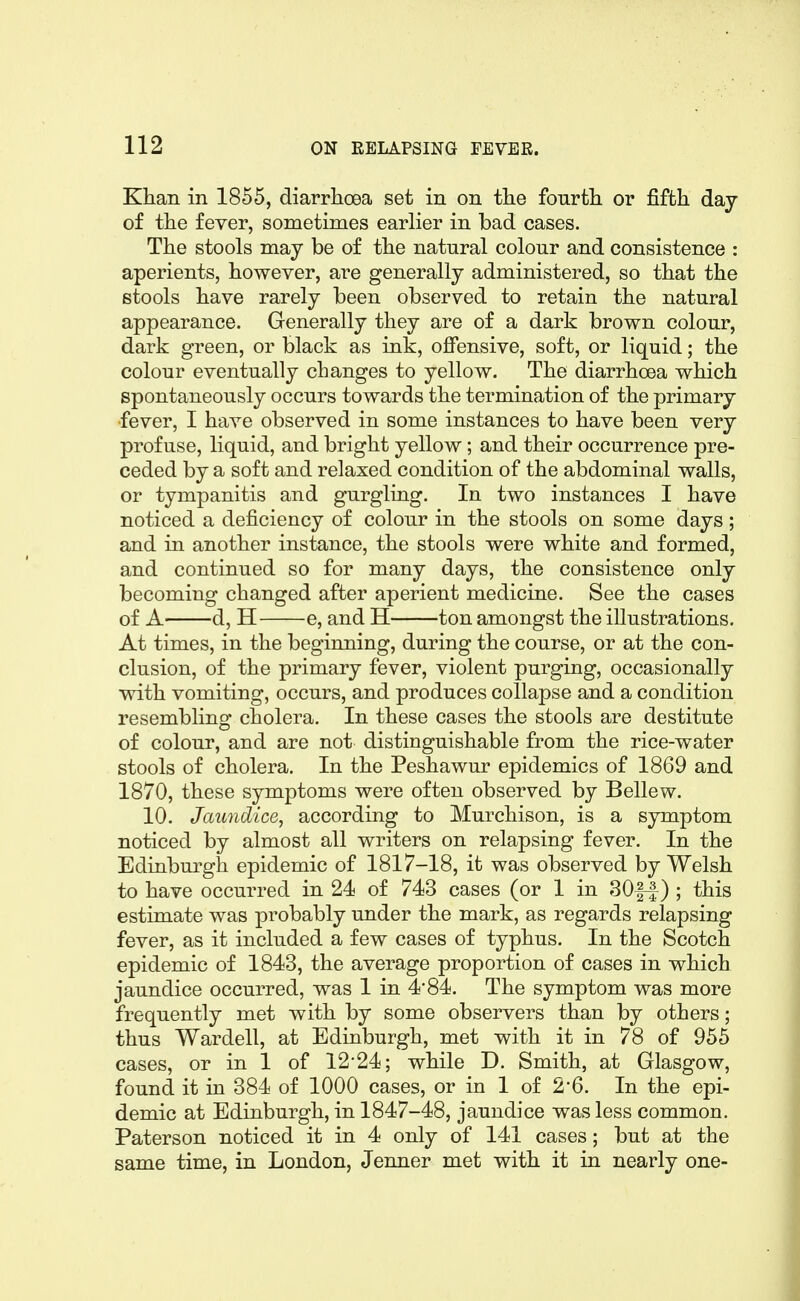 Khan in 1855, diarrhoea set in on the fourth or fifth day of the fever, sometimes earlier in bad cases. The stools may be of the natural colour and consistence : aperients, however, are generally administered, so that the stools have rarely been observed to retain the natural appearance. Generally they are of a dark brown colour, dark green, or black as ink, offensive, soft, or liquid; the colour eventually changes to yellow. The diarrhoea which spontaneously occurs towards the termination of the primary fever, I have observed in some instances to have been very profuse, liquid, and bright yellow; and their occurrence pre- ceded by a soft and relaxed condition of the abdominal walls, or tympanitis and gurgling. In two instances I have noticed a deficiency of colour in the stools on some days; and in another instance, the stools were white and formed, and continued so for many days, the consistence only becoming changed after aperient medicine. See the cases of A d, H e, and H ton amongst the illustrations. At times, in the beginning, during the course, or at the con- clusion, of the primary fever, violent purging, occasionally with vomiting, occurs, and produces collapse and a condition resembling cholera. In these cases the stools are destitute of colour, and are not distinguishable from the rice-water stools of cholera. In the Peshawur epidemics of 1869 and 1870, these symptoms were often observed by Bellew. 10. Jaundice, according to Murchison, is a symptom noticed by almost all writers on relapsing fever. In the Edinburgh epidemic of 1817-18, it was observed by Welsh to have occurred in 24 of 743 cases (or 1 in 30|-|-) ; this estimate was probably under the mark, as regards relapsing fever, as it included a few cases of typhus. In the Scotch epidemic of 1843, the average proportion of cases in which jaundice occurred, was 1 in 4'84. The symptom was more frequently met with by some observers than by others; thus Wardell, at Edinburgh, met with it in 78 of 955 cases, or in 1 of 12-24; while D. Smith, at Glasgow, found it in 384 of 1000 cases, or in 1 of 2*6. In the epi- demic at Edinburgh, in 1847-48, jaundice was less common. Paterson noticed it in 4 only of 141 cases; but at the same time, in London, Jenner met with it in nearly one-
