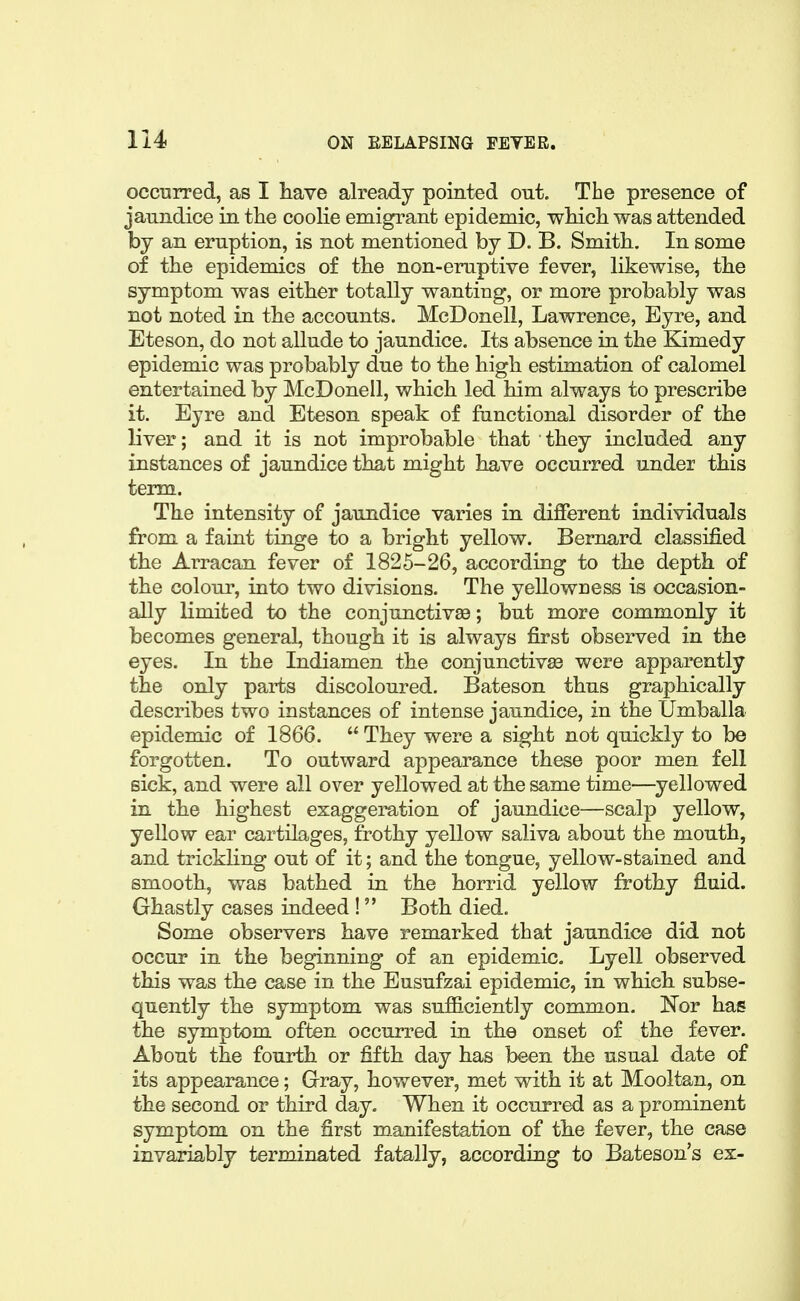 occnrred, as I have already pointed out. The presence of jaundice in the coohe emigrant epidemic, which was attended by an eruption, is not mentioned by D. B. Smith. In some of the epidemics of the non-eruptive fever, hkewise, the symptom was either totally wanting, or more probably was not noted in the accounts. McDonell, Lawrence, Eyre, and Eteson, do not allude to jaundice. Its absence in the Kimedy epidemic was probably due to the high estimation of calomel entertained by McDonell, which led him always to prescribe it. Eyre and Eteson speak of functional disorder of the liver; and it is not improbable that they included any instances of jaundice that might have occurred under this term. The intensity of jaundice varies in different individuals from a faint tinge to a bright yellow. Bernard classified the Arracan fever of 1825-26, according to the depth of the colour, into two divisions. The yeUowness is occasion- ally limited to the conjunctivae; but more commonly it becomes general, though it is always first observed in the eyes. In the Indiamen the conjunctivae were apparently the only parts discoloured. Bateson thus graphically describes two instances of intense jaundice, in the Umballa epidemic of 1866. They were a sight not quickly to be forgotten. To outward appearance these poor men fell sick, and were all over yellowed at the same time—^yellowed in the highest exaggeration of jaundice—scalp yellow, yellow ear cartilages, frothy yellow saliva about the mouth, and trickling out of it; and the tongue, yellow-stained and smooth, was bathed in the horrid yellow frothy fluid. Ghastly cases indeed ! Both died. Some observers have remarked that jaundice did not occur in the beginning of an epidemic. Lyell observed this was the case in the Eusufzai epidemic, in which subse- quently the symptom was sufficiently common. Nor has the symptom often occurred in the onset of the fever. About the fourth or fifth day has been the usual date of its appearance; Gray, however, met with it at Mooltan, on the second or third day. When it occurred as a prominent symptom on the first manifestation of the fever, the case invariably terminated fatally, according to Bateson's ex-