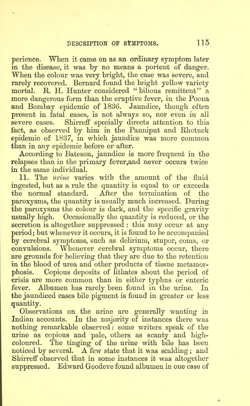 perience. When it came on as an ordinary symptom later in tlie disease, it was by no means a portent of danger. Wten tlie colour was very bright, the case was severe, and rarely recovered. Bernard found the bright yellow variety mortal. R. H. Hunter considered bilious remittent a more dangerous form than the eruptive fever, in the Poena and Bombay epidemic of 1836. Jaundice, though often present in fatal cases, is not always so, nor even in all severe cases. Shirreff specially directs attention to this fact, as observed by him in the Panniput and Bhotuck epidemic of 1837, in which jaundice was more common than in any epidemic before or after. According to Bateson, jaundice is more frequent in the relapses than in the primary fever,and never occurs twice in the same individual. 11. The urine varies with the amount of the fluid ingested, but as a rule the quantity is equal to or exceeds the normal standard. After the termination of the paroxysms, the quantity is usually much increased. During the paroxysms the colour is dark, and the specific gravity usually high. Occasionally the quantity is reduced, or the secretion is altogether suppressed : this may occur at any period; but whenever it occurs, it is found to be accompanied by cerebral symptoms, such as delirium, stupor, coma, or convulsions. Whenever cerebral symptoms occur, there are grounds for believing that they are due to the retention in the blood of urea and other products of tissue metamor- phosis. Copious deposits of lithates about the period of crisis are more common than in either typhus or enteric fever. Albumen has rarely been found in the urine. In the jaundiced cases bile pigment is found in greater or less quantity. Observations on the urine are generally wanting in. Indian accounts. In the majority of instances there was nothing remarkable observed: some writers speak of the urine as copious and pale, others as scanty and high- coloured. The tinging of the urine with bile has been noticed by several. A few state that it was scalding; and Shirreff observed that in some instances it was altogether suppressed. Edward Goodeve found albumen in one case of