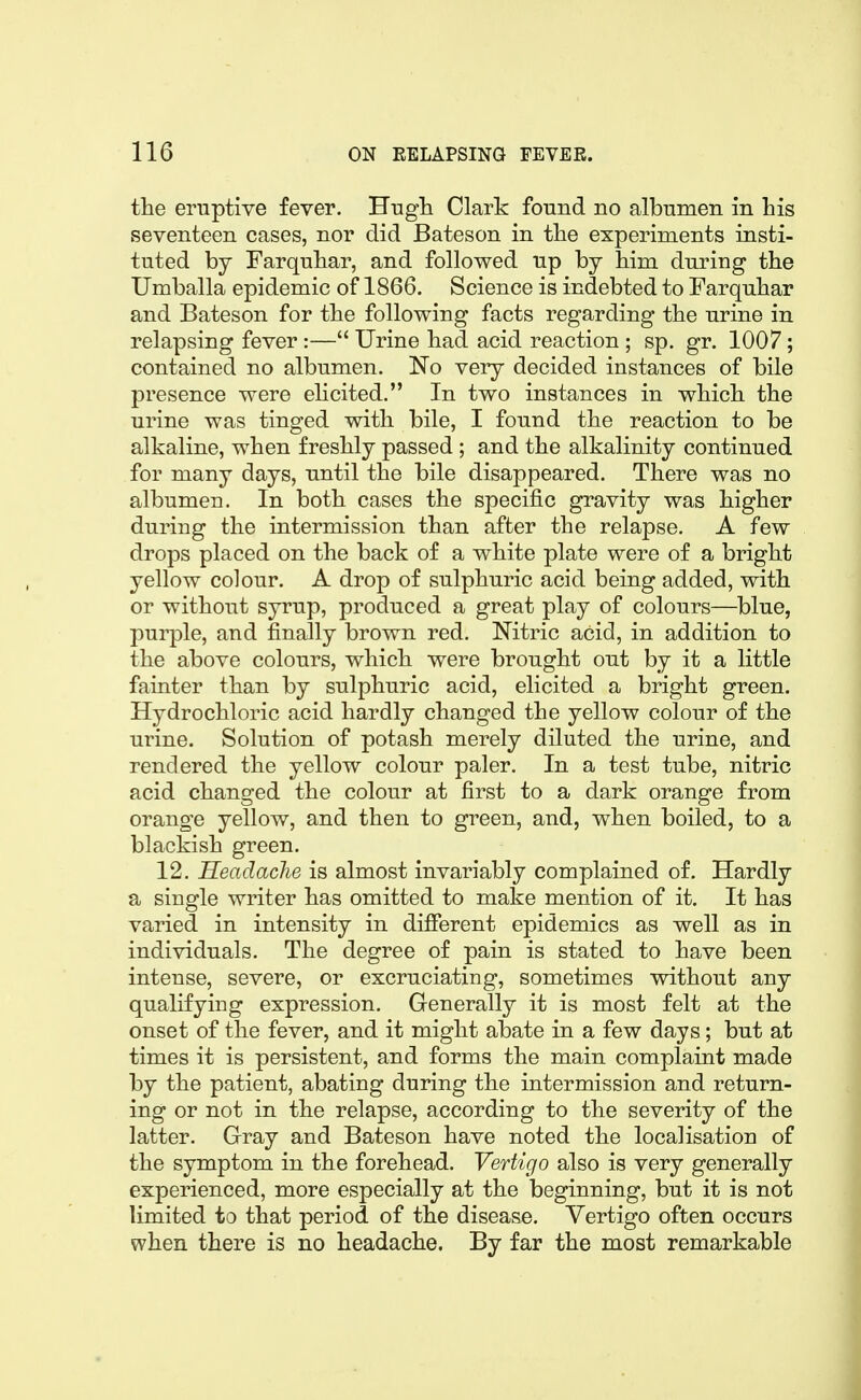 the eruptive fever. Hugli Clark found no albumen in his seventeen cases, nor did Bateson in the experiments insti- tuted by Farquhar, and followed up by him during the Umballa epidemic of 1866. Science is indebted to Farquhar and Bateson for the following facts regarding the urine in relapsing fever:— Urine had acid reaction ; sp. gr. 1007; contained no albumen. No very decided instances of bile presence were ehcited. In two instances in which the urine was tinged with bile, I found the reaction to be alkaline, when freshly passed ; and the alkalinity continued for many days, until the bile disappeared. There was no albumen. In both cases the specific gravity was higher during the intermission than after the relapse. A few drops placed on the back of a white plate were of a bright yellow colour. A drop of sulphuric acid being added, with or without syrup, produced a great play of colours—blue, pui^le, and finally brown red. Nitric acid, in addition to the above colours, which were brought out by it a little fainter than by sulphuric acid, elicited a bright green. Hydrochloric acid hardly changed the yellow colour of the urine. Solution of potash merely diluted the urine, and rendered the yellow colour paler. In a test tube, nitric acid changed the colour at first to a dark orange from orange yellow, and then to green, and, when boiled, to a blackish green. 12. HeadacJie is almost invariably complained of. Hardly a single writer has omitted to make mention of it. It has varied in intensity in different epidemics as well as in individuals. The degree of pain is stated to have been intense, severe, or excruciating, sometimes without any qualifying expression. Generally it is most felt at the onset of the fever, and it might abate in a few days; but at times it is persistent, and forms the main complaint made by the patient, abating during the intermission and return- ing or not in the relapse, according to the severity of the latter. Gray and Bateson have noted the localisation of the symptom in the forehead. Vertigo also is very generally experienced, more especially at the beginning, but it is not limited to that period of the disease. Vertigo often occurs when there is no headache. By far the most remarkable