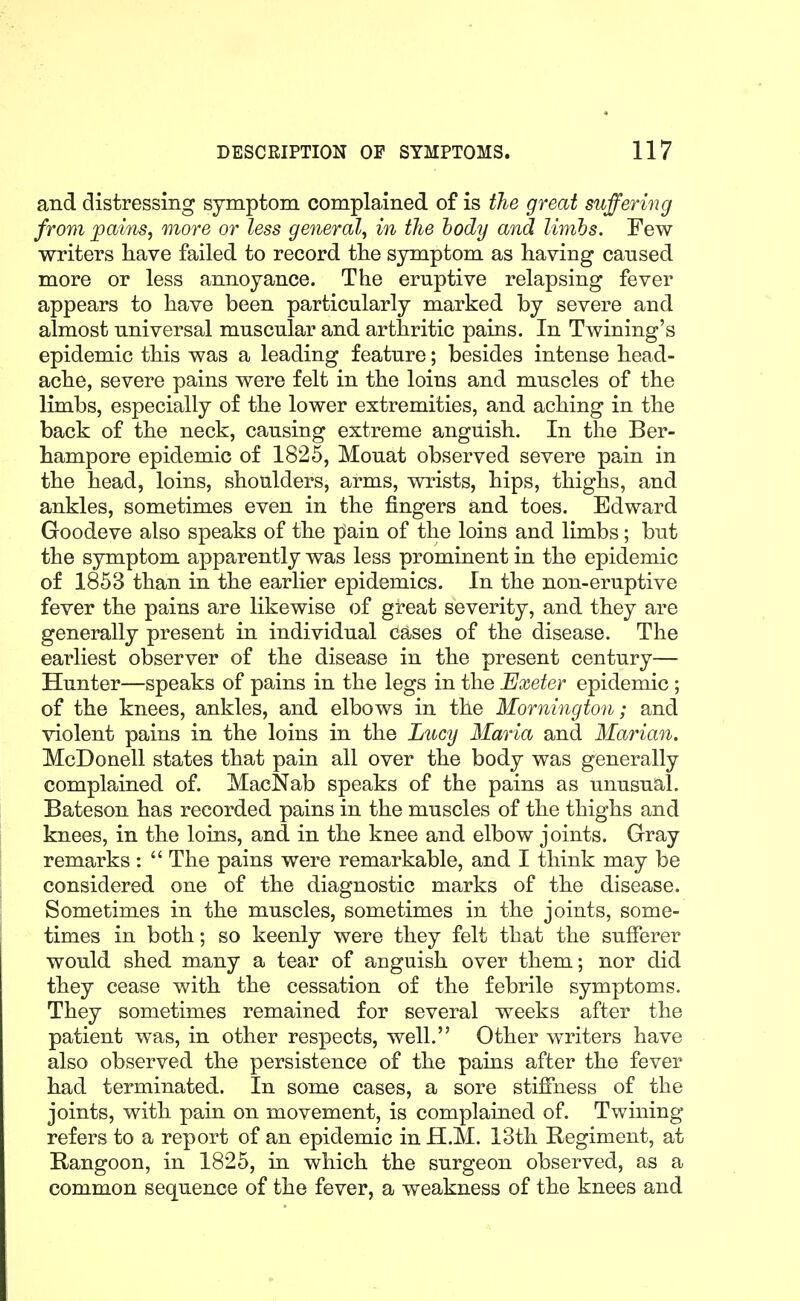 and distressing symptom complained of is the great suffering from pains, more or less general, in the body and limhs. Few writers have failed to record the symptom as having cansed more or less annoyance. The eruptive relapsing fever appears to have been particularly marked by severe and almost universal muscular and arthritic pains. In Twining's epidemic this was a leading feature; besides intense head- ache, severe pains were felt in the loins and muscles of the limbs, especially of the lower extremities, and aching in the back of the neck, causing extreme anguish. In the Ber- hampore epidemic of 1825, Mouat observed severe pain in the head, loins, shoulders, arms, wrists, hips, thighs, and ankles, sometimes even in the fingers and toes. Edward Goodeve also speaks of the pain of the loins and limbs; but the symptom apparently was less prominent in the epidemic of 1853 than in the earlier epidemics. In the non-eruptive fever the pains are likewise of great severity, and they are generally present in individual cases of the disease. The earliest observer of the disease in the present century— Hunter—speaks of pains in the legs in the Exeter epidemic ; of the knees, ankles, and elbows in the Mornington; and violent pains in the loins in the Lucy Maria and Marian. McDonell states that pain all over the body was generally complained of. MacNab speaks of the pains as unusual. Bateson has recorded pains in the muscles of the thighs and knees, in the loins, and in the knee and elbow joints. Gray remarks :  The pains were remarkable, and I think may be considered one of the diagnostic marks of the disease. Sometimes in the muscles, sometimes in the joints, some- times in both; so keenly were they felt that the sufferer would shed many a tear of anguish over them; nor did they cease with the cessation of the febrile symptoms. They sometimes remained for several weeks after the patient was, in other respects, well. Other writers have also observed the persistence of the pains after the fever had terminated. In some cases, a sore stifiiiess of the joints, with pain on movement, is complained of. Twining refers to a report of an epidemic in H.M. 13th Regiment, at Rangoon, in 1825, in which the surgeon observed, as a common sequence of the fever, a weakness of the knees and
