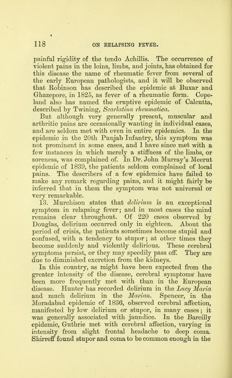 painfal rigidity of tlie tendo Achillis. The occurrence of violent pains in the loins, limbs, and joints, has obtained for this disease the name of rheumatic fever from several of the early European pathologists, and it will be observed that Robinson has described the epidemic at Bnxar and Ghazepore, in 1825, as fever of a rheumatic form. Cope- land also has named the ernptive epidemic of Calcutta, described by Twining, Scarlatina rlieumatica. But although very generally present, muscular and arthritic pains are occasionally wanting in individual cases, and are seldom met with even in entire epidemics. In the epidemic in the 20th Punjab Infantry, this symptom was not prominent in some cases, and I have since met with a few instances in which merely a stiffness of the limbs, or soreness, was complained of. In Dr. John Murray's Meerut epidemic of 1839, the patients seldom complained of local pains. The describers of a few epidemics have failed to make any remark regarding pains, and it might fairly be inferred that in them the symptom was not universal or very remarkable. 13. Murchison states that delirium is an exceptional symptom in relapsing fever; and in most cases the mind remains clear throughout. Of 220 cases observed by Douglas, delirium occurred only in eighteen. About the period of crisis, the patients sometimes become stupid and confused, with a tendency to stupor; at other times they become suddenly and violently delirious. These cerebral symptoms persist, or they may speedily pass off. They are due to diminished excretion from the kidneys. In this country, as might have been expected from the greater intensity of the disease, cerebral symptoms have been more frequently met with than in the European disease. Hunter has recorded delirium in the iMcy Maria and much delirium in the Marian. Spencer, in the Moradabad epidemic of 1836, observed cerebral affection, manifested by low delirium or stupor, in many cases; it was generally associated with jaundice. In the Bareilly epidemic, Guthrie met with cerebral affection, varying in intensity from slight frontal headache to deep coma. Shirreff found stupor and coma to be common enough in the