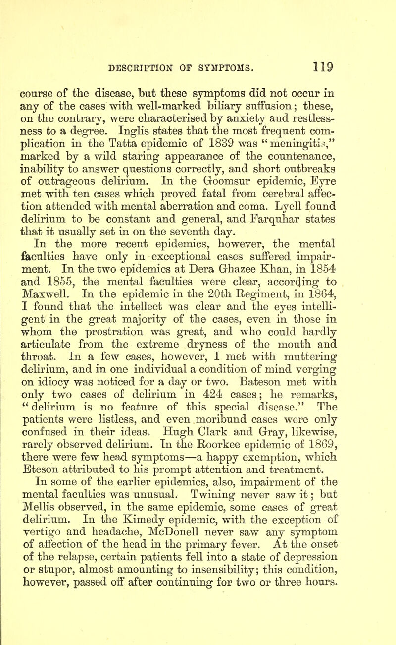 course of the disease, but these symptoms did not occur in any of the cases with well-marked biliary suffusion; these, on the contrary, were characterised by anxiety and restless- ness to a degree. Inglis states that the most frequent com- plication in the Tatta epidemic of 1839 was  meningitis, marked by a wild staring appearance of the countenance, inability to answer questions correctly, and short outbreaks of outrageous delirium. In the Goomsur epidemic. Eyre met with ten cases which proved fatal from cerebral affec- tion attended with mental aberration and coma. Lyell found delirium to be constant and general, and Farquhar states that it usually set in on the seventh day. In the more recent epidemics, however, the mental faculties have only in exceptional cases suffered impair- ment. In the two epidemics at Dera Grhazee Khan, in 1854 and 1855, the mental faculties were clear, according to Maxwell. In the epidemic in the 20th Regiment, in 1864, I found that the intellect was clear and the eyes intelli- gent in the great majority of the cases, even in those in whom the prostration was great, and who could hardly articulate from the extreme dryness of the mouth and throat. In a few cases, however, I met with muttering delirium, and in one individual a condition of mind verging on idiocy was noticed for a day or two. Bateson met with only two cases of delirium in 424 cases; he remarks,  delirium is no feature of this special disease. The patients were listless, and even moribund cases were only confused in their ideas. Hugh Clark and Grray, likewise, rarely observed delirium. In the Roorkee epidemic of 1869, there were few head symptoms—a happy exemption, which Eteson attributed to his prompt attention and treatment. In some of the earlier epidemics, also, impairment of the mental faculties was unusual. Twining never saw it; but Mollis observed, in the same epidemic, some cases of great delirium. In the Kimedy epidemic, with the exception of vertigo and headache, McDonell never saw any symptom of affection of the head in the primary fever. At the onset of the relapse, certain patients fell into a state of depression or stupor, almost amounting to insensibility; this condition, however, passed off after continuing for two or three hours.