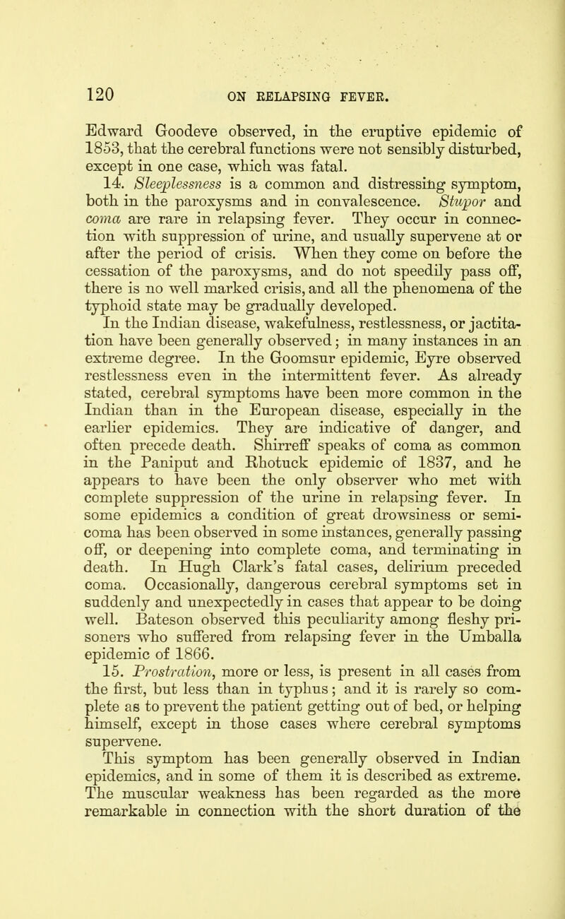 Edward Goodeve observed, in the eruptive epidemic of 1853, that the cerebral functions were not sensibly disturbed, except in one case, which was fatal, 14. Sleeplessness is a common and distressilig symptom, both in the paroxysms and in convalescence. Stupor and coma are rare in relapsing fever. They occur in connec- tion with suppression of urine, and usually supervene at or after the period of crisis. When they come on before the cessation of the paroxysms, and do not speedily pass off, there is no well marked crisis, and all the phenomena of the typhoid state may be gradually developed. In the Indian disease, wakefulness, restlessness, or jactita- tion have been generally observed; in many instances in an extreme degree. In the Goomsur epidemic, Eyre observed restlessness even in the intermittent fever. As already stated, cerebral symptoms have been more common in the Indian than in the European disease, especially in the earlier epidemics. They are indicative of danger, and often precede death. Shirreff speaks of coma as common in the Paniput and Rhotuck epidemic of 1837, and he appears to have been the only observer who met with complete suppression of the urine in relapsing fever. In some epidemics a condition of great drowsiness or semi- coma has been observed in some instances, generally passing off, or deepening into complete coma, and terminating in death. In Hugh Clark's fatal cases, delirium preceded coma. Occasionally, dangerous cerebral symptoms set in suddenly and unexpectedly in cases that appear to be doing well. Bateson observed this peculiarity among fleshy pri- soners who suffered from relapsing fever in the Umballa epidemic of 1866. 15. Prostration, more or less, is present in all cases from the first, but less than in typhus; and it is rarely so com- plete as to prevent the patient getting out of bed, or helping himself, except in those cases where cerebral symptoms supervene. This symptom has been generally observed in Indian epidemics, and in some of them it is described as extreme. The muscular weakness has been regarded as the more remarkable in connection with the short duration of the