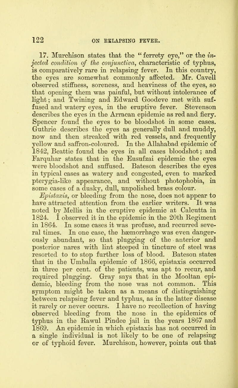 17. MurcMson states tliat the ferrety eye, or the in- jected condition of the conjuyictiva, characteristic of typhus, is comparatively rare in relapsing fever. In this country, the eyes are somewhat commonly affected. Mr. Cavell observed stiffness, soreness, and heaviness of the eyes, so that opening them was painful, but without intolerance of light; and Twining and Edward Goodeve met with suf- fused and watery eyes, in the eruptive fever. Stevenson describes the eyes in the Arracan epidemic as red and fiery. Spencer found the eyes to be bloodshot in some cases. Guthrie describes the eyes as generally dull and muddy, now and then streaked with red vessels, and frequently yellow and saffron-coloured. In the Allahabad epidemic of 1842, Beattie found the eyes in all cases bloodshot; and Farquhar states that in the Eusufzai epidemic the eyes were bloodshot and suffused. Bateson describes the eyes in typical cases as watery and congested, even to marked pterygia-like appearance, and without photophobia, in some cases of a dusky, dull, unpolished brass colour. Epistaxis, or bleeding from the nose, does not appear to have attracted attention from the earlier writers. It was noted by Mellis in the eruptive epidemic at Calcutta in 1824. I observed it in the epidemic in the 20th Regiment in 1864. In some cases it was profuse, and recurred seve- ral times. In one case, the hsemorrhage was even danger- ously abundant, so that plugging of the anterior and posterior nares with lint steeped in tincture of steel was resorted to to stop further loss of blood. Bateson states that in the Umballa epidemic of 1866, epistaxis occurred in three per cent, of the patients, was apt to recur, and required plugging. Gray says that in the Mooltan epi- demic, bleeding from the nose was not common. This symptom might be taken as a means of distinguishing between relapsing fever and typhus, as in the latter disease it rarely or never occurs. I have no recollection of having observed bleeding from the nose in the epidemics of typhus in the Rawul Pindee jail in the years 1867 and 1869. An epidemic in which epistaxis has not occurred in a single individual is not likely to be one of relapsing or of typhoid fever. Murchison, however, points out that