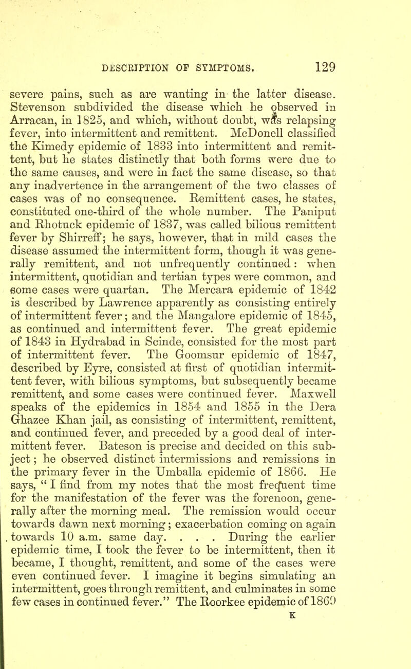 severe pains, such as are wanting in tlie latter disease. Stevenson subdivided the disease which he observed in Arracan, in 1825, and which, without doubt, wis relapsing fever, into intermittent and remittent. McDonell classified the Kimedy epidemic of 1833 into intermittent and remit- tent, but he states distinctly that both forms were due to the same causes, and were in fact the same disease, so that any inadvertence in the arrangement of the two classes of cases was of no consequence. Remittent cases, he states, constituted one-third of the whole number. The Paniput and Rhotuck epidemic of 1837, was called bilious remittent fever by Shirreff; he says, however, that in mild cases the disease assumed the intermittent form, though it was gene- rally remittent, and not unfrequently continued: when intermittent, quotidian and tertian types were common, and some cases were quartan. The Mercara epidemic of 1842 is described by Lawrence apparently as consisting entirely of intermittent fever; and the Mangalore epidemic of 1845, as continued and intermittent fever. The great epidemic of 1843 in Hydrabad in Scinde, consisted for the most part of intermittent fever. The Goomsur epidemic of 1847, described by Eyre, consisted at first of quotidian intermit- tent fever, with bilious symptoms, but subsequently became remittent, and some cases were continued fever. Maxwell speaks of the epidemics in 1854 and 1855 in the Dera Ghazee Khan jail, as consisting of intermittent, remittent, and continued fever, and preceded by a good deal of inter- mittent fever. Bateson is precise and decided on this sub- ject ; he observed distinct intermissions and remissions in the primary fever in the Umballa epidemic of 1866. He says, I find from my notes that the most frecfaent time for the manifestation of the fever was the forenoon, gene- rally after the morning meal. The remission would occur towards dawn next morning; exacerbation coming on again towards 10 a.m. same day. . . . During the earlier epidemic time, I took the fever to be intermittent, then it became, I thought, remittent, and some of the cases were even continued fever. I imagine it begins simulating an intermittent, goes through remittent, and culminates in some few cases in continued fever. The Roorkee epidemic of 1861) K