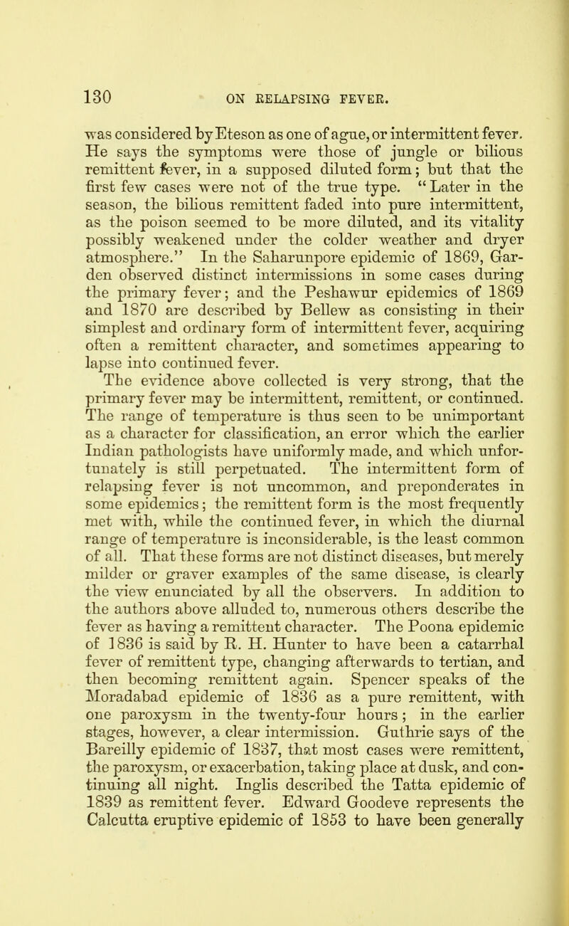 was considered by Eteson as one of ague, or intermittent fever. He says the symptoms were tliose of jungle or bilious remittent fever, in a supposed diluted form; but that the first few cases were not of the true type. Later in the season, the bihous remittent faded into pure intermittent, as the poison seemed to be more diluted, and its vitality possibly weakened under the colder weather and dryer atmosphere. In the Saharunpore epidemic of 1869, Gar- den observed distinct intermissions in some cases during the primary fever; and the Peshawur epidemics of 1869 and 1870 are described by Bellew as consisting in their simplest and ordinary form of intermittent fever, acquiring often a remittent character, and sometimes appearing to lapse into continued fever. The evidence above collected is very strong, that the primary fever may be intermittent, remittent, or continued. The range of temperature is thus seen to be unimportant as a character for classification, an error which the earlier Indian pathologists have uniformly made, and which unfor- tunately is still perpetuated. The intermittent form of relapsing fever is not uncommon, and preponderates in some epidemics; the remittent form is the most frequently met with, while the continued fever, in which the diurnal range of temperature is inconsiderable, is the least common of all. That these forms are not distinct diseases, but merely milder or graver examples of the same disease, is clearly the view enunciated by all the observers. In addition to the authors above alluded to, numerous others describe the fever as having a remittent character. The Poena epidemic of 1836 is said by R. H. Hunter to have been a catarrhal fever of remittent type, changing afterwards to tertian, and then becoming remittent again. Spencer speaks of the Moradabad epidemic of 1836 as a pure remittent, with one paroxysm in the twenty-four hours ; in the earlier stages, however, a clear intermission. Guthrie says of the Bareilly epidemic of 1837, that most cases were remittent, the paroxysm, or exacerbation, taking place at dusk, and con- tinuing all night. Inglis described the Tatta epidemic of 1839 as remittent fever. Edward Goodeve represents the Calcutta eruptive epidemic of 1853 to have been generally