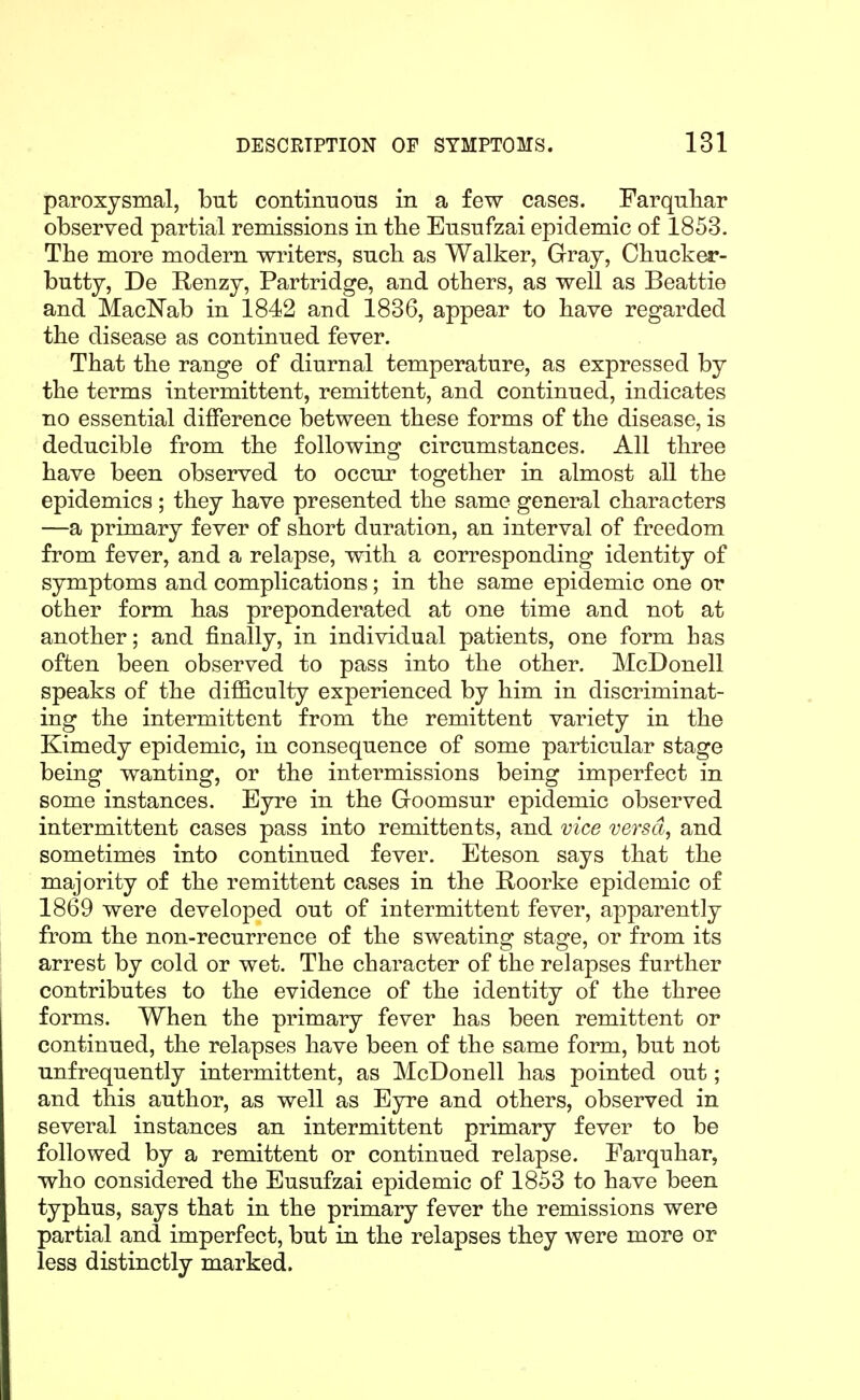 paroxysmal, but continuous in a few cases. Farquliar observed partial remissions in the Eusufzai epidemic of 1853. The more modern writers, such as Walker, Gray, Chucker- butty, De Renzy, Partridge, and others, as well as Beattie and MaclSTab in 1842 and 1836, appear to have regarded the disease as continued fever. That the range of diurnal temperature, as expressed by the terms intermittent, remittent, and continued, indicates no essential difference between these forms of the disease, is deducible from the following circumstances. All three have been observed to occur together in almost all the epidemics ; they have presented the same general characters —a primary fever of short duration, an interval of freedom from fever, and a relapse, with a corresponding identity of symptoms and complications; in the same epidemic one or other form has preponderated at one time and not at another; and finally, in individual patients, one form has often been observed to pass into the other. McDonell speaks of the difficulty experienced by him in discriminat- ing the intermittent from the remittent variety in the Kimedy epidemic, in consequence of some particular stage being wanting, or the intermissions being imperfect in some instances. Eyre in the Groomsur epidemic observed intermittent cases pass into remittents, and vice versa, and sometimes into continued fever. Eteson says that the majority of the remittent cases in the Hoorke epidemic of 1869 were developed out of intermittent fever, apparently from the non-recurrence of the sweating stage, or from its arrest by cold or wet. The character of the relapses further contributes to the evidence of the identity of the three forms. When the primary fever has been remittent or continued, the relapses have been of the same form, but not unfrequently intermittent, as McDonell has pointed out; and this author, as well as Eyre and others, observed in several instances an intermittent primary fever to be followed by a remittent or continued relapse. Earquhar, who considered the Eusufzai epidemic of 1853 to have been typhus, says that in the primary fever the remissions were partial and imperfect, but in the relapses they were more or less distinctly marked.