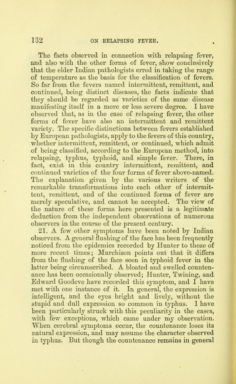 The facts observed in connection with relapsing fever, and also with the other forms of fever, show conclusively that the elder Indian pathologists erred in taking the range of temperature as the basis for the classification of fevers. So far from the fevers named intermittent, remittent, and continued, being distinct diseases, the facts indicate that they should be regarded as varieties of the same disease manifesting itself in a more or less severe degree. I have observed that, as in the case of relapsing fever, the other forms of fever have also an intermittent and remittent variety. The specific distinctions between fevers established by European pathologists, apply to the fevers of this country, whether intermittent, remittent, or continued, which admit of being classified, according to the European method, into relapsing, typhus, typhoid, and simple fever. There, in fact, exist in this country intermittent, remittent, and continued varieties of the four forms of fever above-named. The explanation given by the various vsnriters of the remarkable transformations into each other of intermit- tent, remittent, and of the continued forms of fever are merely speculative, and cannot be accepted. The view of the nature of these forms here presented is a legitimate deduction from the independent observations of numerous observers in the course of the present century. 21. A few other symptoms have been noted by Indian observers. A general flushing of the face has been frequently noticed from the epidemics recorded by Hunter to those of more recent times; Murchison points out that it differs from the flushing of the face seen in typhoid fever in the latter being circumscribed. A bloated and swelled counten- ance has been occasionally observed; Hunter, Twining, and Edward Goodeve have recorded this symptom, and I have met with one instance of it. In general, the expression is intelligent, and the eyes bright and lively, without the stupid and dull expression so common in typhus. I have been particularly struck with this peculiarity in the cases, ^^i.ih. few exceptions, which came under my observation. When cerebral symptoms occur, the countenance loses its natural expression, and may assume the character observed in typhus. But though the countenance remains in general