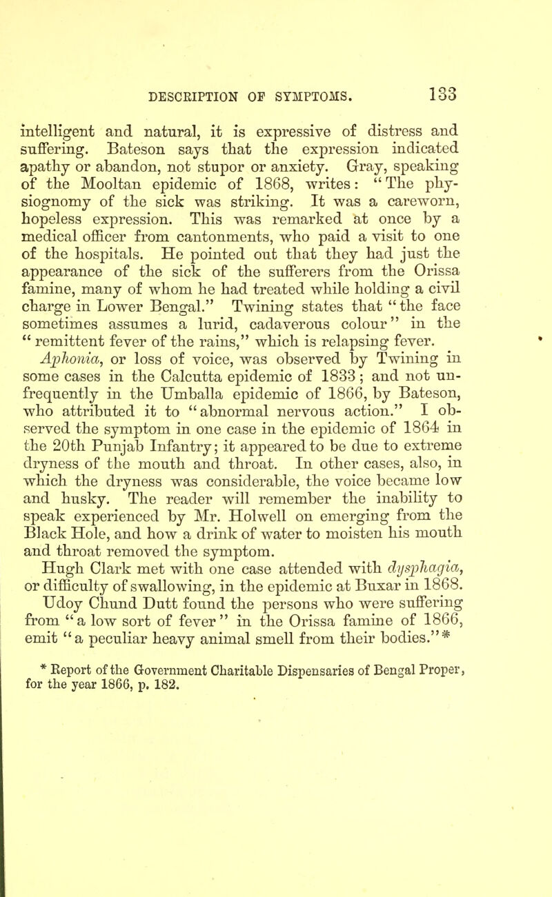 intelligent and natural, it is expressive of distress and suffering. Bateson says that the expression indicated apathy or abandon, not stupor or anxiety. Gray, speaking of the Mooltan epidemic of 1868, writes: The phy- siognomy of the sick was striking. It was a careworn, hopeless expression. This was remarked at once by a medical officer from cantonments, who paid a visit to one of the hospitals. He pointed out that they had just the appearance of the sick of the sufferers from the Orissa famine, many of whom he had treated while holding a civil charge in Lower Bengal. Twining states that the face sometimes assumes a lurid, cadaverous colour in the remittent fever of the rains, which is relapsing fever. AjpJionia, or loss of voice, was observed by Twining in some cases in the Calcutta epidemic of 1833; and not un- frequently in the Umballa epidemic of 1866, by Bateson, who attributed it to abnormal nervous action. I ob- served the symptom in one case in the epidemic of 1864 in the 20th Punjab Infantry; it appeared to be due to extreme dryness of the mouth and throat. In other cases, also, in which the dryness was considerable, the voice became low and husky. The reader will remember the inabihty to speak experienced by Mr. Holwell on emerging from the Black Hole, and how a drink of water to moisten his mouth and throat removed the symptom. Hugh Clark met with one case attended with dysphagia, or difficulty of swallowing, in the epidemic at Buxar in 1868. Udoy Chund Dutt found the persons who were suffering from a low sort of fever in the Orissa famine of 1866, emit a peculiar heavy animal smell from their bodies.* * Keport of the Government Charitable Dispensaries of Bengal Proper, for the year 1866, p. 182.