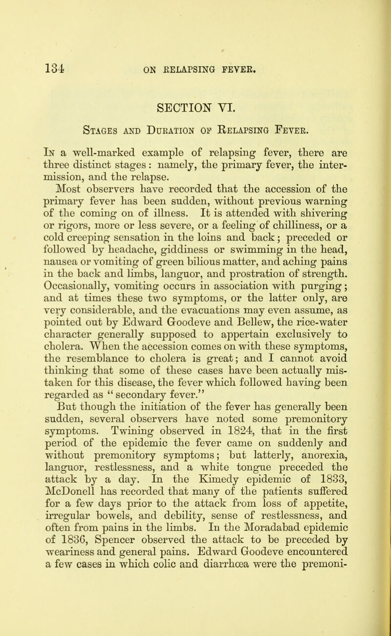 SECTIOI^ VI. Stages and Duration of Relapsing Feyer. In a well-marked example of relapsing fever, there are three distinct stages : namely, the primary fever, the inter- mission, and the relapse. Most observers have recorded that the accession of the primary fever has been sudden, without previous warning of the coming on of illness. It is attended with shivering or rigors, more or less severe, or a feeling of chilliness, or a cold creeping sensation in the loins and back ; preceded or followed by headache, giddiness or swimming in the head, nausea or vomiting of green bilious matter, and aching pains in the back and limbs, languor, and prostration of strength. Occasionally, vomiting occurs in association with purging; and at times these two symptoms, or the latter only, are very considerable, and the evacuations may even assume, as pointed out by Edward Groodeve and Bellew, the rice-water character generally supposed to appertain exclusively to cholera. When the accession comes on with these symptoms, the resemblance to cholera is great; and I cannot avoid thinking that some of these cases have been actually mis- taken for this disease, the fever which followed having been regarded as secondary fever. But though the initiation of the fever has generally been sudden, several observers have noted some premonitory symptoms. Twining observed in 1824, that in the first period of the epidemic the fever came on suddenly and without premonitory symptoms; but latterly, anorexia, languor, restlessness, and a white tongue preceded the attack by a day. In the Kimedy epidemic of 1833, McDonell has recorded that many of the patients suffered for a few days prior to the attack from loss of appetite, irregular bowels, and debility, sense of restlessness, and often from pains in the limbs. In the Moradabad epidemic of I83G, Spencer observed the attack to be preceded by weariness and general pains. Edward Goodeve encountered a few cases in which colic and diarrhoea were the premoni-