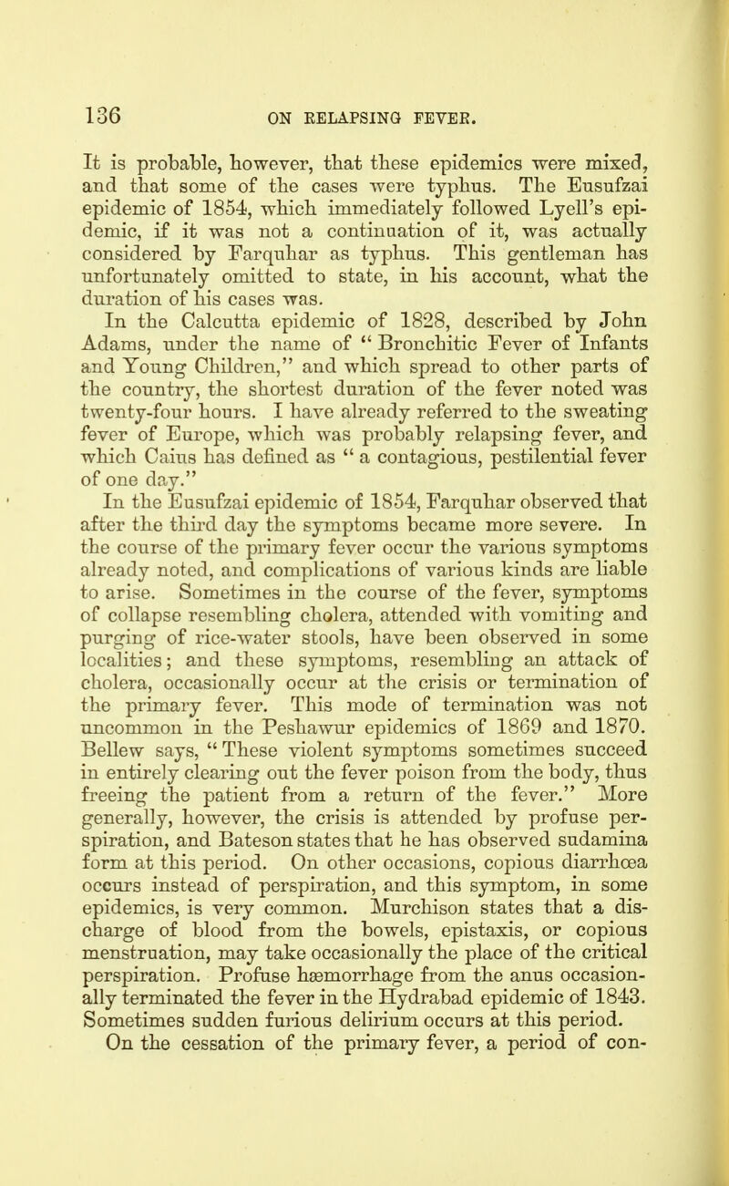 It is probable, However, tbat these epidemics were mixed, and that some of the cases were typhus. The Ensufzai epidemic of 1854, which immediately followed Lyell's epi- demic, if it was not a continuation of it, was actually considered by Farqnhar as typhus. This gentleman has unfortunately omitted to state, in his account, what the duration of his cases was. In the Calcutta epidemic of 1828, described by John Adams, under the name of *' Bronchitic Fever of Infants and Young Children, and which spread to other parts of the country, the shortest duration of the fever noted was twenty-four hours. I have already referred to the sweating fever of Europe, which was probably relapsing fever, and which Caius has defined as  a contagious, pestilential fever of one day. In the Eusufzai epidemic of 1854, Farquhar observed that after the third day the symptoms became more severe. In the course of the primary fever occur the various symptoms already noted, and complications of various kinds are liable to arise. Sometimes in the course of the fever, symptoms of collapse resembling cholera, attended with vomitiug and purging of rice-water stools, have been observed in some localities; and these symptoms, resembling an attack of cholera, occasionally occur at the crisis or termination of the primary fever. This mode of termination was not uncommon in the Peshawur epidemics of 1869 and 1870. Bellew says,  These violent symptoms sometimes succeed in entirely clearing out the fever poison from the body, thus freeing the patient from a return of the fever. More generally, however, the crisis is attended by profuse per- spiration, and Bateson states that he has observed sudamina form at this period. On other occasions, copious diarrhoea occurs instead of perspiration, and this symptom, in some epidemics, is very common. Murchison states that a dis- charge of blood from the bowels, epistaxis, or copious menstruation, may take occasionally the place of the critical perspiration. Profuse haemorrhage from the anus occasion- ally terminated the fever in the Hydrabad epidemic of 1843. Sometimes sudden furious delirium occurs at this period. On the cessation of the primary fever, a period of con-
