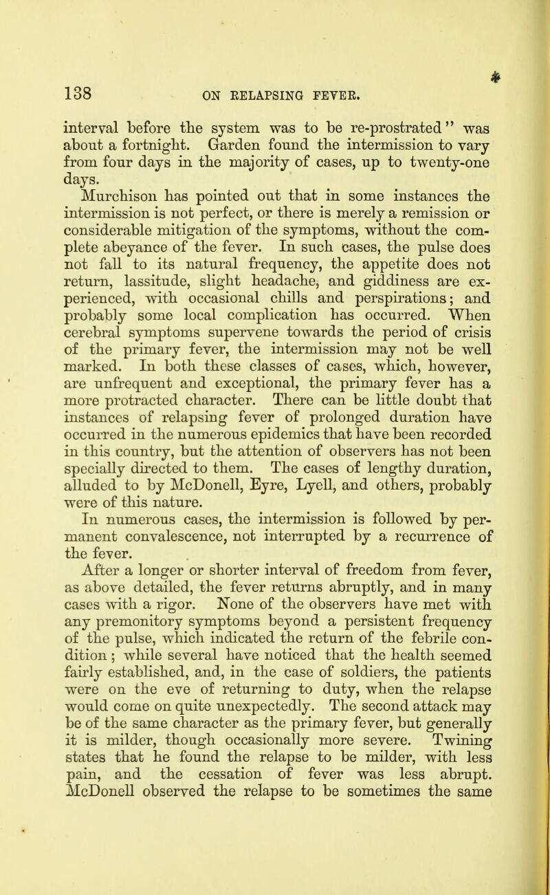 interval before the system was to be re-prostrated was about a fortnight. Garden found the intermission to vary from four days in the majority of cases, up to twenty-one days. Murchison has pointed out that in some instances the intermission is not perfect, or there is merely a remission or considerable mitigation of the symptoms, without the com- plete abeyance of the fever. In such cases, the pulse does not fall to its natural frequency, the appetite does not return, lassitude, slight headache, and giddiness are ex- perienced, with occasional chills and perspirations; and probably some local complication has occurred. When cerebral symptoms supervene towards the period of crisis of the primary fever, the intermission may not be well marked. In both these classes of cases, which, however, are unfrequent and exceptional, the primary fever has a more protracted character. There can be little doubt that instances of relapsing fever of prolonged duration have occurred in the numerous epidemics that have been recorded in this country, but the attention of observers has not been specially directed to them. The cases of lengthy duration, alluded to by McDonell, Eyre, Lyell, and others, probably were of this nature. In numerous cases, the intermission is followed by per- manent convalescence, not interrupted by a recurrence of the fever. After a longer or shorter interval of freedom from fever, as above detailed, the fever returns abruptly, and in many cases with a rigor. None of the observers have met with any premonitory symptoms beyond a persistent frequency of the pulse, which indicated the return of the febrile con- dition ; while several have noticed that the health seemed fairly established, and, in the case of soldiers, the patients were on the eve of returning to duty, when the relapse would come on quite unexpectedly. The second attack may be of the same character as the primary fever, but generally it is milder, though occasionally more severe. Twining states that he found the relapse to be milder, with less pain, and the cessation of fever was less abrupt. McDoneU observed the relapse to be sometimes the same
