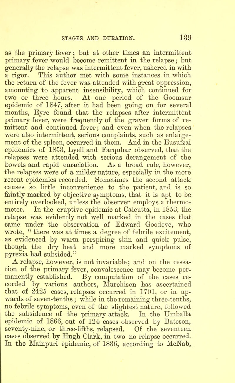 as the primary fever; but at otlier times an intermittent primary fever would become remittent in tlie relapse; but generally the relapse was intermittent fever, ushered in with a rigor. This author met with some instances in which the return of the fever was attended with great oppression, amounting to apparent insensibility, which continued for two or three hours. At one period of the Goomsur epidemic of 1847, after it had been going on for several months, Eyre found that the relapses after intermittent primary fever, were frequently of the graver forms of re- mittent and continued fever; and even when the relapses were also intermittent, serious complaints, such as enlarge- ment of the spleen, occurred in them. And in the Eusufzai epidemics of 1853, Lyell and Farquhar observed, that the relapses were attended with serious derangement of the bowels and rapid emaciation. As a broad rule, however, the relapses were of a milder nature, especially in the more recent epidemics recorded. Sometimes the second attack causes so little inconvenience to the patient, and is so faintly marked by objective symptoms, that it is apt to be entirely overlooked, unless the observer employs a thermo- meter. In the eruptive epidemic at Calcutta, in 1853, the relapse was evidently not well marked in the cases that came under the observation of Edward Goodeve, who wrote, there was at times a degree of febrile excitement, as evidenced by warm perspiring skin and quick pulse, though the dry heat and more marked symptoms of pyrexia had subsided. A relapse, however, is not invariable; and on the cessa- tion of the primary fever, convalescence may become per- manently established. By computation of the cases re- corded by various authors, Murchisen has ascertained that of 2425 cases, relapses occurred in 1701, or in up- wards of seven-tenths ; while in the remaining three-tenths, no febrile symptoms, even of the slightest nature, followed the subsidence of the primary attack. In the Umballa epidemic of 1866, out of 124 cases observed by Bateson, seventy-nine, or three-fifths, relapsed. Of the seventeen cases observed by Hugh Clark, in two no relapse occurred. In the Mainpuri epidemic, of 1836, according to MclS'ab,