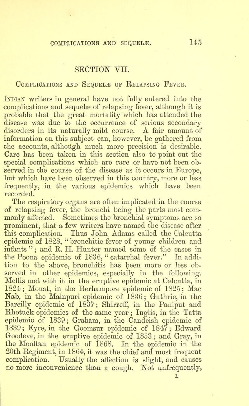 SECTION VII. Complications and Sequels of Relapsing Fever. Indian writers in general have not fully entered into tlie complications and sequelae of relapsing fever, although it is probable that the great mortality which has attended the disease was due to the occurrence of serious secondary disorders in its naturally mild course. A fair amount of information on this subject can, however, be gathered from the accounts, althoilgh much more precision is desirable. Care has been taken in this section also to point out the special complications which are rare or have not been ob- served in the course of the disease as it occurs in Europe, but which have been observed in this country, more or less frequently, in the various epidemics which have been recorded. The respiratory organs are often implicated in the course of relapsing fever, the bronchi being the parts most com- monly affected. Sometimes the bronchial symptoms are so prominent, that a few writers have named the disease after this complication. Thus John Adams called the Calcutta epidemic of 1828, ''bronchitic fever of young children and infants ; and R. H. Hunter named some of the cases in the Poena epidemic of 1836, catarrhal fever. In addi- tion to the above, bronchitis has been more or less ob- served in other epidemics, especially in the following. Mellis met with it in the eruptive epidemic at Calcutta, in 1824; Mouat, in the Berhampore epidemic of 1825; Mac Nab, in the Mainpuri epidemic of 1836; Guthrie, in the Bareilly epidemic of 1837; Shirrefif, in the Paniput and Rhotuck epidemics of the same year; Inglis, in the Tatta epidemic of 1839; Graham, in the Candeish epidemic of 1839; Eyre, in the Goomsur epidemic of 1847; Edward Goodeve, in the eruptive epidemic of 1853; and Gray, in the Mooltan epidemic of 1868. In the epidemic in the 20th Regiment, in 1864, it was the chief and most frequent complication. Usually the affection is slight, and causes no more inconvenience than a cough. Not unfrequently,