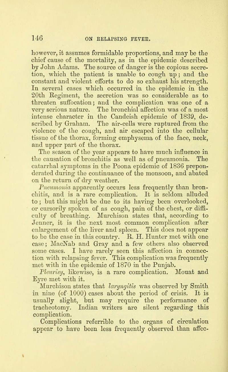 however, it assumes formidable proportions, and may be the chief cause of the mortality, as in the epidemic described by John Adams. The source of danger is the copious secre- tion, which the patient is unable to cough up; and the constant and violent efforts to do so exhaust his strength. In several cases which occurred in the epidemic in the 20th Regiment, the secretion was so considerable as to threaten suffocation; and the complication was one of a very serious nature. The bronchial affection was of a most intense character in the Candeish epidemic of 1839, de- scribed by Graham. The air-cells were raptured from the violence of the cough, and air escaped into the cellular tissue of the thorax, forming emphysema of the face, neck, and upper part of the thorax. The season of the year appears to have much influence in the causation of bronchitis as well as of pneumonia. The catarrhal symptoms in the Poona epidemic of 1836 prepon- derated during the continuance of the monsoon, and abated on the return of dry weather. Pneumonia apparently occurs less frequently than bron- chitis, and is a rare complication. It is seldom alluded to ; but this might be due to its having been overlooked, or cursorily spoken of as cough, pain of the chest, or diflS- culty of breathing. Murchison states that, according to Jenner, it is the next most common complication after enlargement of the liver and spleen. Tliis does not appear to be the case in this country. R. H. Hunter met with one case; MacN'ab and Gray and a few others also observed some cases. I have rarely seen this affection in connec- tion with relapsing fever. This complication was frequently met with in the epidemic of 1870 in the Punjab. Pleurisy, likewise, is a rare complication. Mouat and Eyre met with it. Murchison states that laryngitis was observed by Smith in nine (of 1000) cases about the period of crisis. It is usually sHght, but may require the performance of tracheotomy. Indian writers are silent regarding this complication. Complications referrible to the organs of circulation appear to have been less frequently observed than affec-