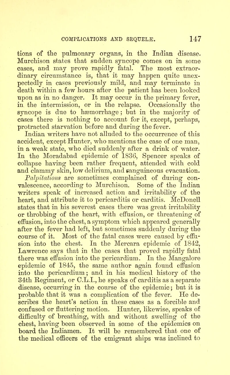 tions of tlie pulmonary organs, in the Indian disease. Mnrcliison states that sudden syncope comes on in some cases, and may prove rapidly fatal. The most extraor- dinary circumstance is, that it may happen quite unex- pectedly in cases previously mild, and may terminate in death within a few hours after the patient has been looked upon as in no danger. It may occur in the primary fever, in the intermission, or in the relapse. Occasionally the syncope is due to haemorrhage ; but in the majority of cases there is nothing to account for it, except, perhaps, protracted starvation before and during the fever. Indian writers have not alluded to the occurrence of this accident, except Hunter, who mentions the case of one man, in a weak state, who died suddenly after a drink of water. In the Moradabad epidemic of 1836, Spencer speaks of collapse having been rather frequent, attended with cold and clammy skio, low delirium, and ganguineous evacuation. Palpitations are sometimes complained of during con- valescence, according to Murchison. Some of the Indian writers speak of increased action and irritability of the heart, and attribute it to pericarditis or carditis. McDonell states that in his severest cases there was great irritability or throbbing of the heart, with effusion, or threatening of effusion, into the chest, a symptom which appeared generally after the fever had left, but sometimes suddenly during the course of it. Most of the fatal cases were caused by effu- sion into the chest. In the Mercara epidemic of 1842, Lawrence says that in the cases that proved rapidly fatal there was effusion into the pericardium. In the Mangalore epidemic of 1845, the same author again found effusion into the pericardium; and in his medical history of the 84th Regiment, or O.L.I., he speaks of carditis as a separate disease, occurring in the course of the epidemic; but it is probable that it was a complication of the fever. He de- scribes the heart's action in these cases as a forcible and confused or fluttering motion. Hunter, likewise, speaks of difficulty of breathing, with and without swelling of the chest, having been observed in some of the epidemics on board the Indiamen. It will be remembered that one of the medical officers of the emigrant ships was inclined to