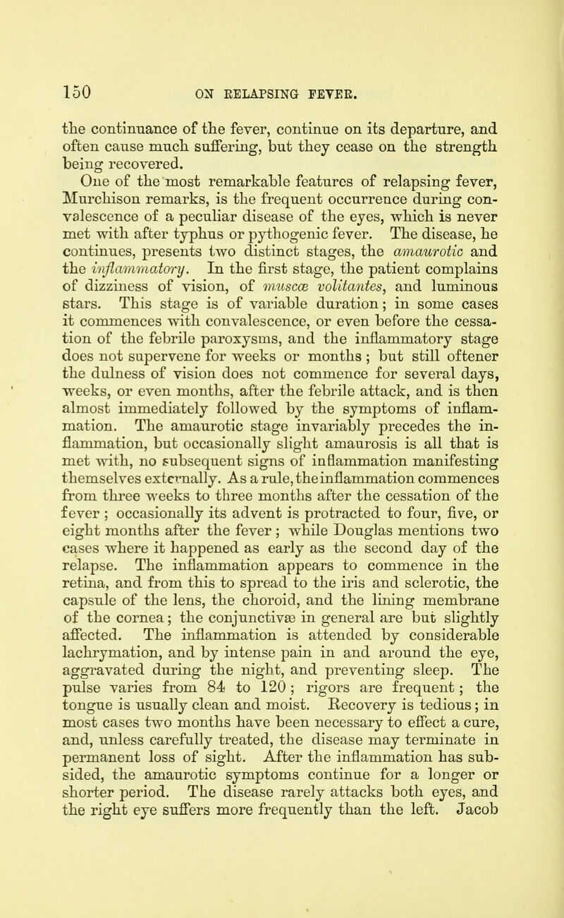 tlie continnance of the fever, continue on its departure, and often cause mucli suffering, but they cease on the strength being recovered. One of the most remarkable features of relapsing fever, Murchison remarks, is the frequent occurrence during con- valescence of a peculiar disease of the eyes, which is never met with after typhus or pythogenic fever. The disease, he continues, presents two distinct stages, the amaurotic and the inflammatory. In the first stage, the patient complains of dizziness of vision, of wMscce vollta^ites, and luminous stars. This stage is of variable duration; in some cases it commences with convalescence, or even before the cessa- tion of the febrile paroxysms, and the inflammatory stage does not supervene for weeks or months ; but still oftener the dulness of vision does not commence for several days, weeks, or even months, after the febrile attack, and is then almost immediately followed by the symptoms of inflam- mation. The amaurotic stage invariably precedes the in- flammation, but occasionally slight amaurosis is all that is met with, no subsequent signs of inflammation manifesting themselves externally. As a rule, the inflammation commences from three weeks to three months after the cessation of the fever ; occasionally its advent is protracted to four, five, or eight months after the fever ; while Douglas mentions two cases where it happened as early as the second day of the relapse. The inflammation appears to commence in the retina, and from this to spread to the iris and sclerotic, the capsule of the lens, the choroid, and the lining membrane of the cornea; the conjunctivae in general are but slightly affected. The inflammation is attended by considerable lachrymation, and by intense pain in and around the eye, aggravated during the night, and preventing sleep. The pulse varies from 84 to 120 ; rigors are frequent; the tongue is usually clean and moist. Recovery is tedious; in most cases two months have been necessary to effect a cure, and, unless carefully treated, the disease may terminate in permanent loss of sight. After the inflammation has sub- sided, the amaurotic symptoms continue for a longer or shorter period. The disease rarely attacks both eyes, and the right eye suff*ers more frequently than the left. Jacob