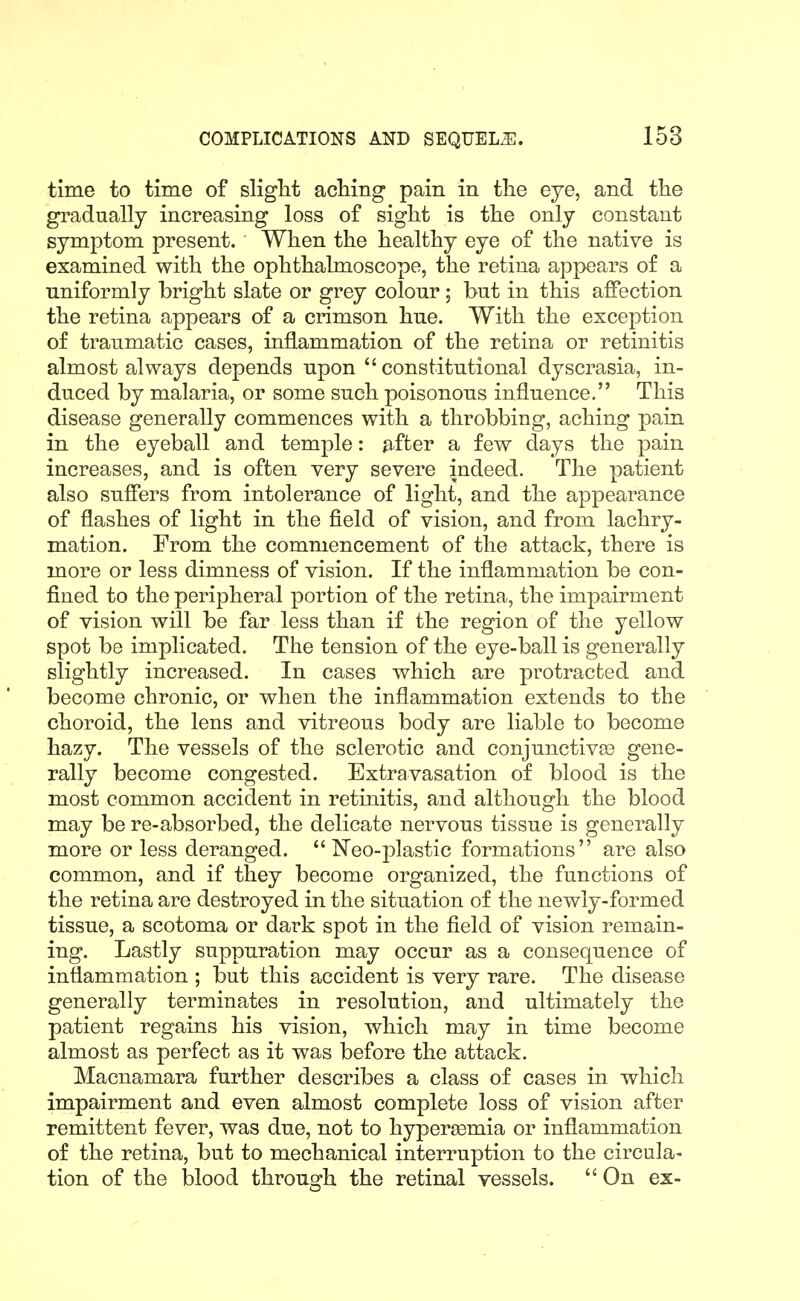 time to time of sliglit acMng pain in the eye, and the gradually increasing loss of sight is the only constant symptom present. When the healthy eye of the native is examined with the ophthalmoscope, the retina appears of a uniformly bright slate or grey colour; but in this affection the retina appears of a crimson hue. With the exception of traumatic cases, inflammation of the retina or retinitis almost always depends upon constitutional dyscrasia, in- duced by malaria, or some such poisonous influence. This disease generally commences with a throbbing, aching pain in the eyeball and temple: after a few days the pain increases, and is often very severe indeed. The patient also suffers from intolerance of light, and the appearance of flashes of light in the field of vision, and from lachry- mation. From the commencement of the attack, there is more or less dimness of vision. If the inflammation be con- fined to the peripheral portion of the retina, the impairment of vision will be far less than if the region of the yellow spot be implicated. The tension of the eye-ball is generally slightly increased. In cases which are protracted and become chronic, or when the inflammation extends to the choroid, the lens and vitreous body are liable to become hazy. The vessels of the sclerotic and conjunctivas gene- rally become congested. Extravasation of blood is the most common accident in retinitis, and although the blood may be re-absorbed, the delicate nervous tissue is generally more or less deranged. Neo-plastic formations are also common, and if they become organized, the functions of the retina are destroyed in the situation of the newly-formed tissue, a scotoma or dark spot in the field of vision remain- ing. Lastly suppuration may occur as a consequence of inflammation ; but this accident is very rare. The disease generally terminates in resolution, and ultimately the patient regains his vision, which may in time become almost as perfect as it was before the attack. Macnamara further describes a class of cases in which impairment and even almost complete loss of vision after remittent fever, was due, not to hyper^emia or inflammation of the retina, but to mechanical interruption to the circula- tion of the blood through the retinal vessels. On ex-