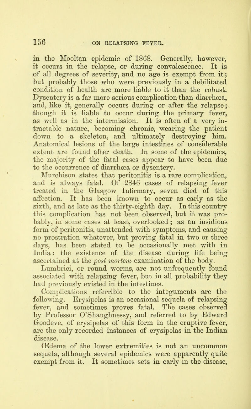 in tlie Mooltan epidemic of 1868. Generally, however, it occurs in tlie relapse, or during convalescence. It is of all degrees of severity, and no age is exempt from it; but probably those who were previously in a debilitated condition of health are more liable to it than the robust. Dysentery is a far more serious complication than diarrhoea, and, like it, generally occurs during or after the relapse; though it is liable to occur during the priiuary fever, as well as in the intermission. It is often of a very in- tractable nature, becoming chronic, wearing the patient down to a skeleton, and ultimately destroying him. Anatomical lesions of the large intestines of considerable extent are found after death. In some of the epidemics, the majority of the fatal cases appear to have been due to the occurrence of diarrhoea or dysentery. Murchison states that peritonitis is a rare complication, and is always fatal. Of 2846 oases of relapsing fever treated in the Glasgow Infirmary, seven died of this affection. It has been known to occur as early as the sixth, and as late as the thirty-eighth day. In this country this complication has not been observed, but it was pro- bably, in some cases at least, overlooked; as an insidious form of peritonitis, unattended with symptoms, and causing no prostration whatever, but proving fatal in two or three days, has been stated to be occasionally met with in India: the existence of the disease during life being ascertained at the ;post mortem examination of the body. Lumbrici, or round worms, are not unfrequently found associated with relapsing fever, but in all probability they had previously existed in the intestines. Complications referrible to the integuments are the following. Erysipelas is an occasional sequela of relapsing fever, and sometimes proves fatal. The cases observed by Professor O'Shaughnessy, and referred to by Edward Goodeve, of erysipelas of this form in the eruptive fever, are the only recorded instances of erysipelas lq the Indian disease. CEdema of the lower extremities is not an uncommon sequela, although several epidemics were apparently quite exempt from it. It sometimes sets in early in the disease,