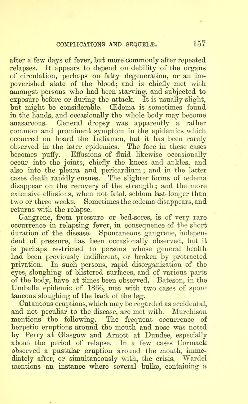 after a few days of fever, but more commonly after repeated relapses. It appears to depend on debility of the organs of circulation, perhaps on fatty degeneration, or an im- poverished state of the blood; and is chiefly met with amongst persons who had been starving, and subjected to exposure before or during the attack. It is usually slight, but might be considerable. CEdema is sometimes found in the hands, and occasionally the whole body may become anasarcous. General dropsy was apparently a rather common and prominent symptom in the epidemics which occurred on board the Indiamen, but it has been rarely observed in the later epidemics. The face in these cases becomes pufiy. Effusions of fluid likewise occasionally occur into the joints, chiefly the knees and ankles, and also into the pleura and pericardium ; and in the latter cases death rapidly ensues. The slighter forms of oedema disappear on the recovery of the strength; and the more extensive effusions, when not fatal, seldom last longer than two or three weeks. Sometimes the oedema disappears, and returns with the relapse. Gangrene, from pressure or bed-sores, is of very rare occurrence in relapsing fever, in consequence of the short duration of the disease. Spontaneous gangrene, indepen- dent of pressure, has been occasionally observed, but it is perhaps restricted to persons whose general health had been previously indiflerent, or broken by protracted privation. In such persons, rapid disorganization of the eyes, sloughing of blistered surfaces, and of various parts of the body, have at times been observed. Bateson, in the Umballa epidemic of 1866, met with two cases of spon- taneous sloughing of the back of the leg. Cutaneous eruptions, which may be regarded as accidental, and not peculiar to the disease, are met with. Murchison mentions the following. The frequent occurrence of herpetic eruptions around the mouth and nose was noted by Perry at Glasgow and Arnott at Dundee, especially about the period of relapse. In a few cases Oormack observed a pustular eruption around the mouth, imme- diately after, or simultaneously with, the crisis. Wardel mentions an instance where several bullas, containing a