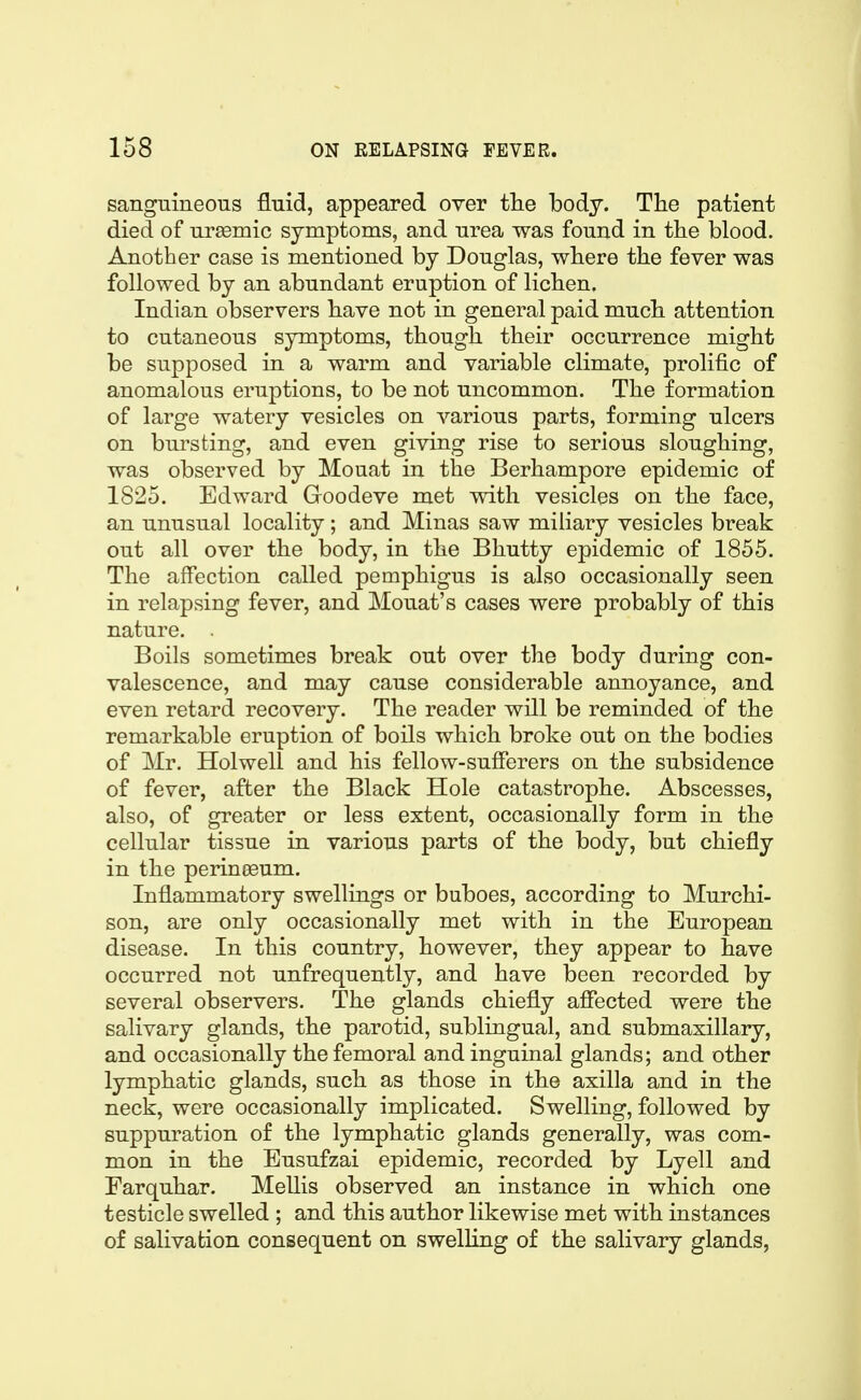 sanguineous fluid, appeared over tlie body. The patient died of uremic symptoms, and urea was found in the blood. Another case is mentioned by Douglas, where the fever was followed by an abundant eruption of lichen. Indian observers have not in general paid much attention to cutaneous symptoms, though their occurrence might be supposed in a warm and variable climate, prolific of anomalous eruptions, to be not uncommon. The formation of large watery vesicles on various parts, forming ulcers on bursting, and even giving rise to serious sloughing, was observed by Mouat in the Berhampore epidemic of 1825. Edward Goodeve met with vesicles on the face, an unusual locality; and Minas saw miliary vesicles break out all over the body, in the Bhutty epidemic of 1855. The affection called pemphigus is also occasionally seen in relapsing fever, and Mouat's cases were probably of this nature. . Boils sometimes break out over the body during con- valescence, and may cause considerable annoyance, and even retard recovery. The reader will be reminded of the remarkable eruption of boils which broke out on the bodies of Mr. Holwell and his fellow-sufferers on the subsidence of fever, after the Black Hole catastrophe. Abscesses, also, of greater or less extent, occasionally form in the cellular tissue in various parts of the body, but chiefly in the perineeum. Inflammatory swellings or buboes, according to Murchi- son, are only occasionally met with in the European disease. In this country, however, they appear to have occurred not unfrequently, and have been recorded by several observers. The glands chiefly aflected were the salivary glands, the parotid, sublingual, and submaxillary, and occasionally the femoral and inguinal glands; and other lymphatic glands, such as those in the axilla and in the neck, were occasionally implicated. Swelling, followed by suppuration of the lymphatic glands generally, was com- mon in the Eusufzai epidemic, recorded by Lyell and Farquhar. Mellis observed an instance in which one testicle swelled ; and this author likewise met with instances of salivation consequent on swelling of the salivary glands,