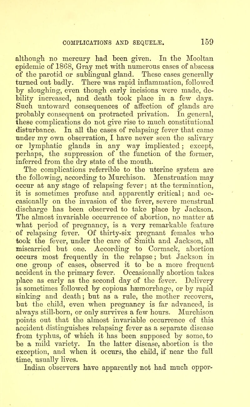 althougli no mercury had been given. In tlie Mooltan epidemic of 1868, Gray met with numerous cases of abscess of the parotid or sublingual gland. These cases generally turned out badly. There was rapid inflammation, followed by sloughing, even though early incisions were made, de- bility increased, and death took place in a few days. Such untoward consequences of affection of glands are probably consequent on protracted privation. In general, ihese complications do not give rise to much constitutional disturbance. In all the cases of relapsing fever that came under my own observation, I have never seen the salivary or lymphatic glands in any way implicated; except, perhaps, the suppression of the function of the former, inferred from the dry state of the mouth. The complications referrible to the uterine system are the following, according to Murchison. Menstruation may occur at any stage of relapsing fever: at the termination, it is sometimes profuse and apparently critical; and oc- casionally on the invasion of the fever, severe menstrual discharge has been observed to take place by Jackson. The almost invariable occurrence of abortion, no matter at what period of pregnancy, is a very remarkable feature of relapsing fever. Of thirty-six pregnant females who took the fever, under the care of Smith and Jackson, aU miscarried but one. According to Cormack, abortion occurs most frequently in the relapse; but Jackson in one group of cases, observed it to be a more frequent accident in the primary fever. Occasionally abortion takes place as early as the second day of the fever. Delivery is sometimes followed by copious haemorrhage, or by rapid sinking and death; but as a rule, the mother recovers, but the child, even when pregnancy is far advanced, is always still-born, or only survives a few hours. Murchison points out that the almost invariable occurrence of this accident distinguishes relapsing fever as a separate disease from typhus, of which it has been supposed by some, to be a mild variety. In the latter disease, abortion is the exception, and when it occurs, the child, if near the full time, usually lives. Indian observers have apparently not had much oppor-
