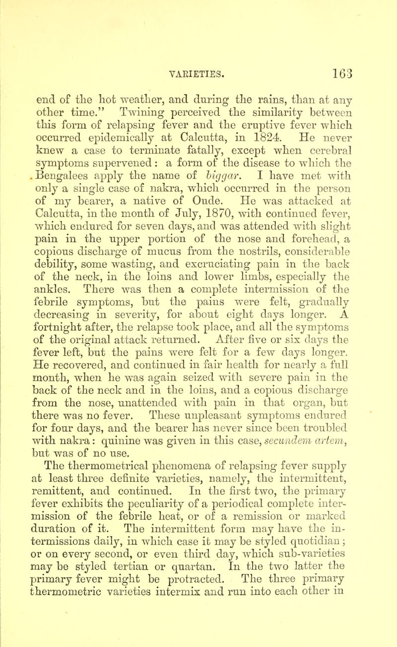 end of the hot weather, and during the rains, than at any other time. Twining perceived the similarity between this form of relapsing fever and the eruptive fever which occurred epidemically at Calcutta, in 1824. He never knew a case to terminate fatally, except when cerebral symptoms supervened : a form of the disease to which the . Bengalees apply the name of hlggar. 1 have met with only a single case of nakra, which occurred in the person of my bearer, a native of Oude. He was attacked at Calcutta, in the month of July, 1870, with continued fever, which endured for seven days, and was attended with slight pain in the upper portion of the nose and forehead, a copious discharge of mucus from the nostrils, considerable debility, some wasting, and excruciating pain in the back of the neck, in the loins and lower limbs, especially the ankles. There was then a complete intermission of the febrile symptoms, but the pains were felt, gradually decreasing in severity, for about eight days longer. A fortnight after, the relapse took place, and all the symptoms of the original attack returned. After five or six days the fever left, but the pains were felt for a few days longer. He recovered, and continued in fair health for nearly a full month, when he was again seized with severe pain in the back of the neck and in the loins, and a copious discharge from the nose, unattended with pain in that organ, but there was no fever. These unpleasant symptoms endured for four days, and the bearer has never since been troubled with nakra: quinine was given in this case, secundem artem, but was of no use. The thermometrical phenomena of relapsing fever supply at least three definite varieties, namely, the intermittent, remittent, and continued. In the first two, the primary fever exhibits the peculiarity of a periodical complete inter- mission of the febrile heat, or of a remission or marked duration of it. The intermittent form may have the in- termissions daily, in which case it may be styJed quotidian; or on every second, or even third day, which sub-varieties may be styled tertian or quartan. In the two latter the primary fever might be protracted. The three primary thermometric varieties intermix and run into each other in