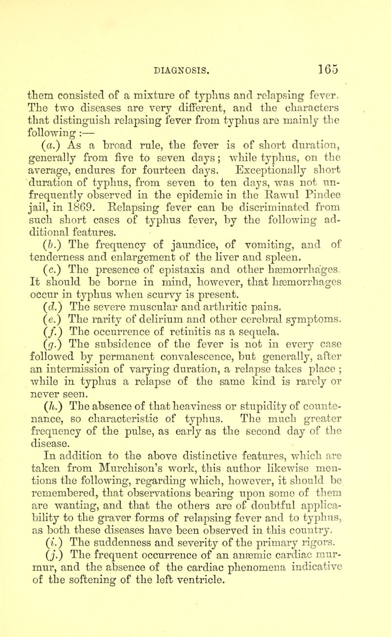 them consisted of a mixture of typlins and relapsing fever. The two diseases are very different, and tlie characters that distinguish relapsing fever from typhus are mainly the following :— (a.) As a broad rule, the fever is of short duration, generally from five to seven days; w^hile typhus, on the average, endures for fourteen days. Exceptionally short duration of typhus, from seven to ten days, was not un- frequently observed in the epidemic in the Rawul Pindee jail, in 1869. Relapsing fever can be discriminated from such short cases of typhus fever, by the following ad- ditional features. (6.) The frequency of jaundice, of vomiting, and of tenderness and enlargement of the liver and spleen. (c.) The presence of epistaxis and other haamorrhages. It should be borne in mind, however, that haemorrhages occur in typhus when scurvy is present. {d.) The severe muscular and arthritic pains. (e.) The rarity of delirium and other cerebral symptoms. (/.) The occurrence of retinitis as a sequela. (g.) The subsidence of the fever is not in every case followed by permanent convalescence, but generally, after an intermission of varying duration, a relapse takes place ; while in typhus a relapse of the same kind is rarely or never seen. (/i.) The absence of that heaviness or stupidity of counte- nance, so characteristic of typhus. The much greater frequency of the pulse, as early as the second day of the disease. In addition to the above distinctive features, which are taken from Murchison's work, this author likewise men- tions the following, regarding which, however, it should be remembered, that observations bearing upon some of them are wanting, and that the others are of doubtful applica- bility to the graver forms of relapsing fever and to typhus, as both these diseases have been observed in this country. ({.) The suddenness and severity of the primary rigors. (j.) The frequent occurrence of an anaemic cardiac mur- mur, and the absence of the cardiac phenomena indicative of the softening of the left ventricle.