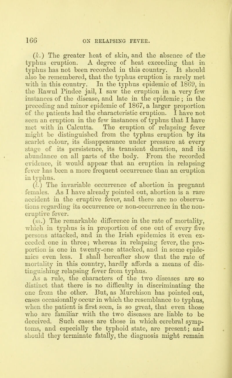 (A.) The greater Leat of skin, and the absence of the typhus eruption. A degree of heat exceeding that in typhus has not been recorded in this country. It should also be remembered, that the typhus eruption is rarely met with in this country. In the typhus epidemic of 1869, in the Rawul Pindee jail, I saw the eruption in a very few instances of the disease, and late in the epidemic ; in the preceding and minor epidemic of 1867, a larger proportion of the patients had the characteristic eruption. 1 have not seen an eruption in the few instances of typhus that I have met with in Calcutta, The eruption of relapsing fever might be distinguished from the typhus eruption by its scarlet colour, its disappearance under pressure at every stage of its persistence, its transient duration, and its abundance on all parts of the body. From the recorded evidence, it would appear that an eruption in relapsing fever has been a more frequent occurrence than an eruption in typhus. (/.) The invariable occurrence of abortion in pregnant females. As I have already pointed out, abortion is a rare accident in the eruptive fever, and there are no observa- tions regarding its occurrence or non-occurrence in the non- eruptive fever. (m.) The remarkable difference in the rate of mortality, which in typhus is in proportion of one out of every five persons attacked, and in the Irish epidemics it even ex- ceeded one in three; whereas in relapsing fever, the pro- portion is one in twenty-one attacked, and in some epide- mics even less. I shall hereafter show that the rate of mortality in this country, hardly affords a means of dis- tinguishing relapsing fever from typhus. As a rule, the characters of the two diseases are so distinct that there is no difficulty in discriminating the one from the other. But, as Murchison has pointed out, cases occasionally occur in which the resemblance to typhus, when the patient is first seen, is so great, that even those who are familiar with the two diseases are liable to be deceived. Such cases are those in which cerebral symp- toms, and especially the typhoid state, are present; and should they terminate fatally, the diagnosis might remain