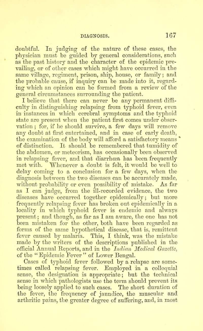doubtful. In judging of the nature of tliese cases, the physician must be guided by general considerations, such as the past history and the character of the epidemic pre- vailing, or of other cases which might have occurred in the same village, regiment, prison, ship, house, or family; and the probable cause, if inquiry can be made into it, regard- ing which an opinion can be formed from a review of the general circumstances surrounding the patient. I believe that there can never be any permanent diffi- culty in distinguishing relapsing from typhoid fever, even in instances in which cerebral symptoms and the typhoid state are present when the patient first comes under obser- vation ; for, if he should survive, a few days will remove any doubt at first entertained, and in case of early death, the examination of the body will afford a satisfactory means * of distinction. It should be remembered that tumidity of the abdomen, or meteorism, has occasionally been observed in relapsing fever, and that diarrhoea has been frequently met with. Whenever a doubt is felt, it would be well to delay coming to a conclusion for a few days, when the diagnosis between the two diseases can be accurately made, without probability or even possibility of mistake. As far as I can judge, from the ill-recorded evidence, the two diseases have occurred together epidemically; but more frequently relapsing fever has broken out epidemically in a locality in which typhoid fever is endemic and always present; and though, as far as I am aware, the one has not been mistaken for the other, both have been regarded as forms of the same hypothetical disease, that is, remittent fever caused by malaria. This, I think, was the mistake made by the writers of the descriptions published in the official Annual Reports, and in the Indian Medical Gazette, of the  Epidemic Fever  of Lower Bengal. Cases of typhoid fever followed by a relapse are some- times called relapsing fever. Employed in a colloquial sense, the designation is appropriate; but the technical sense in which pathologists use the term should prevent its being loosely applied to such cases. The short duration of the fever, the frequency of jaundice, the muscular and arthritic pains, the greater degree of suffering, and, in most