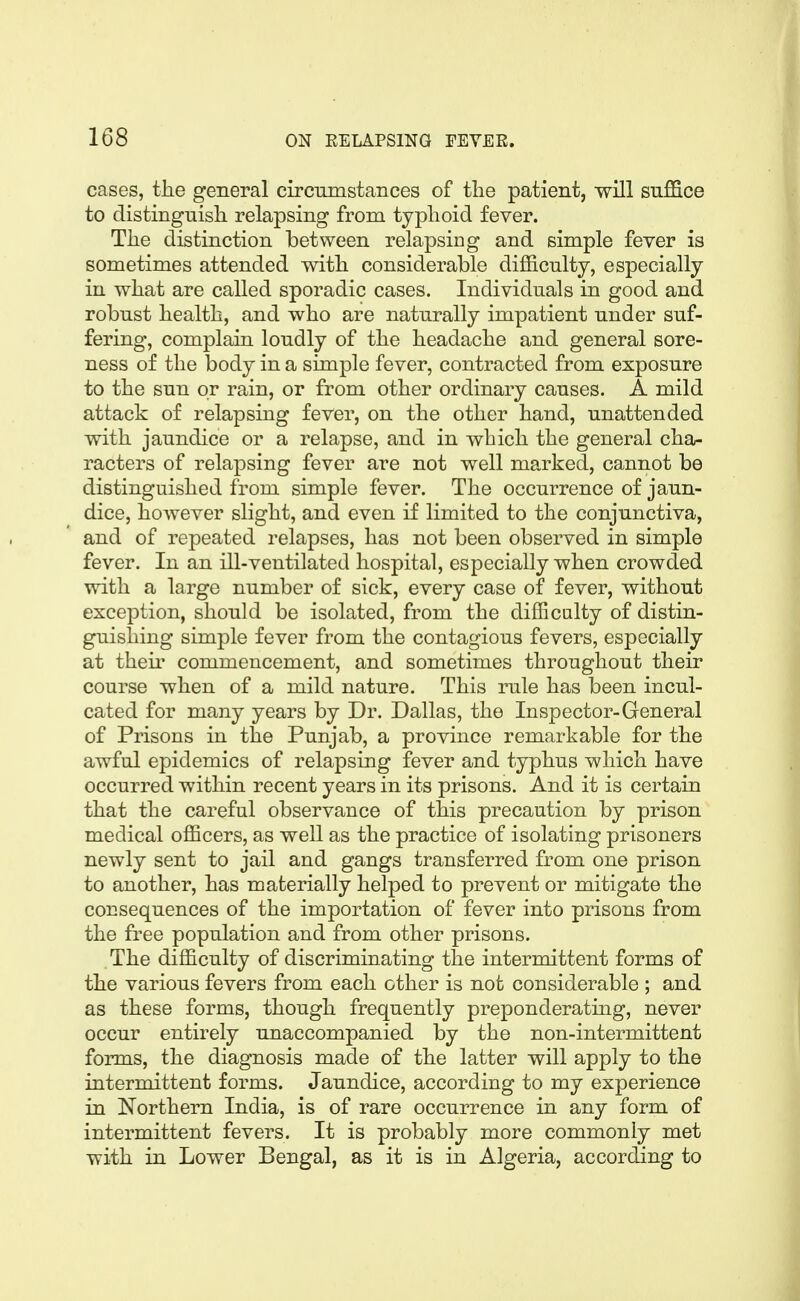 cases, the general circumstances of the patient, will suffice to distinguish relapsing from typhoid fever. The distinction between relapsing and simple fever is sometimes attended with considerable difficulty, especially in what are called sporadic cases. Individuals in good and robust health, and who are naturally impatient under suf- fering, complain loudly of the headache and general sore- ness of the body in a simple fever, contracted from exposure to the sun or rain, or from other ordinary causes. A mild attack of relapsing fever, on the other hand, unattended with jaundice or a relapse, and in which the general cha- racters of relapsing fever are not well marked, cannot be distinguished from simple fever. The occurrence of jaun- dice, however slight, and even if limited to the conjunctiva, and of repeated relapses, has not been observed in simple fever. In an ill-ventilated hospital, especially when crowded with a large number of sick, every case of fever, without exception, should be isolated, from the difficulty of distin- guishing simple fever from the contagious fevers, especially at then* commencement, and sometimes throughout their course when of a mild nature. This rule has been incul- cated for many years by Dr. Dallas, the Inspector-General of Prisons in the Punjab, a province remarkable for the awful epidemics of relapsing fever and typhus which have occurred within recent years in its prisons. And it is certain that the careful observance of this precaution by prison medical officers, as well as the practice of isolating prisoners newly sent to jail and gangs transferred from one prison to another, has materially helped to prevent or mitigate the consequences of the importation of fever into prisons from the free population and from other prisons. The difficulty of discriminating the intermittent forms of the various fevers from each other is not considerable ; and as these forms, though frequently preponderating, never occur entirely unaccompanied by the non-intermittent forms, the diagnosis made of the latter will apply to the intermittent forms. Jaundice, according to my experience in Northern India, is of rare occurrence in any form of intermittent fevers. It is probably more commonly met with in Lower Bengal, as it is in Algeria, according to