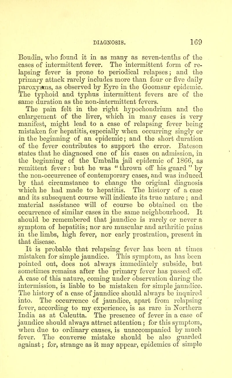 Bondin, wlio found it in as many as seven-tenths of tlie cases of intermittent fever. The intermittent form of re- lapsing fever is prone to periodical relapses; and the primary attack rarely includes more than four or five daily paroxysms, as observed by Eyre in the Goomsur epidemic. The typhoid and typhus intermittent fevers are of the same duration as the non-intermittent fevers. The pain felt in the right hypochondrium and the enlargement of the liver, which in many cases is very manifest, might lead to a case of relapsing fever being mistaken for hepatitis, especially when occurring singly or in the beginning of an epidemic; and the short duration of the fever contributes to support the error. Bateson states that he diagnosed one of his cases on admission, in the beginning of the Umballa jail epidemic of 1866, as remittent fever: but he was  thrown off his guard  by the non-occurrence of contemporary cases, and was induced by that circumstance to change the original diagnosis which he had made to hepatitis. The history of a case and its subsequent course will indicate its true nature ; and material assistance will of course be obtained on the occurrence of similar cases in the same neighbourhood. It should be remembered that jaundice is rarely or never a symptom of hepatitis; nor are muscular and arthritic pains in the limbs, high fever, nor early prostration, present in that disease. It is probable that relapsing fever has been at times mistaken for simple jaundice. This symptom, as has been pointed out, does not always immediately subside, but sometimes remains after the primary fever has passed off. A case of this nature, coming under observation during the intermission, is liable to be mistaken for simple jaundice. The history of a case of jaundice should always be inquired into. The occurrence of jaundice, apart from relapsing fever, according to my experience, is as rare in Northern India as at Calcutta. The presence of fever in a case of jaundice should always attract attention; for this symptom, when due to ordinary causes, is unaccompanied by much fever. The converse mistake should be also guarded against; for, strange as it may appear, epidemics of simple