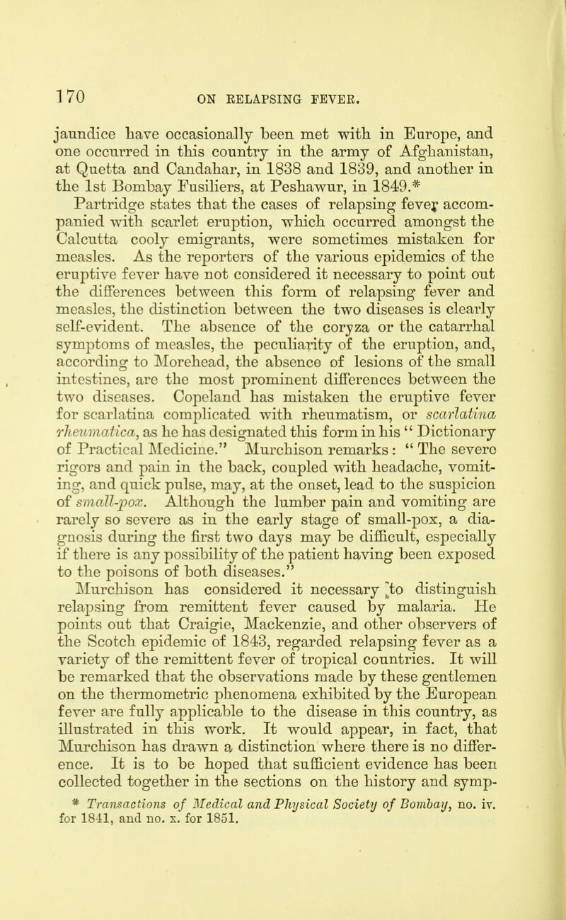 jaundice have occasionally been met with in Europe, and one occurred in this country in the army of Afghanistan, at Quetta and Candahar, in 1838 and 1839, and another in the 1st Bombay Fusiliers, at Peshawur, in 1849,* Partridge states that the cases of relapsing fevey accom- panied with scarlet eruption, which occurred amongst the Calcutta cooly emigrants, were sometimes mistaken for measles. As the reporters of the various epidemics of the eruptive fever have not considered it necessary to point out the differences between this form of relapsing fever and measles, the distinction between the two diseases is clearly self-evident. The absence of the corjza or the catarrhal symptoms of measles, the peculiarity of the eruption, and, according to Morehead, the absence of lesions of the small intestines, are the most prominent differences between the two diseases. Copeland has mistaken the eruptive fever for scarlatina complicated with rheumatism, or scarlatina rheumatica, as he has designated this form in his  Dictionary of Practical Medicine. Murchison remarks :  The severe rigors and pain in the back, coupled with headache, vomit- ing, and quick pulse, may, at the onset, lead to the suspicion of small-j)ox. Although the lumber pain and vomiting are rarely so severe as in the early stage of small-pox, a dia- gnosis during the first two days may be difficult, especially if there is any possibility of the patient having been exposed to the poisons of both diseases. Murchison has considered it necessary ^to distinguish relapsing from remittent fever caused by malaria. He points out that Craigie, Mackenzie, and other observers of the Scotch epidemic of 1843, regarded relapsing fever as a variety of the remittent fever of tropical countries. It will be remarked that the observations made by these gentlemen on the thermometric phenomena exhibited by the European fever are fully applicable to the disease in this country, as illustrated in this work. It would appear, in fact, that Murchison has drawn a distinction where there is no differ- ence. It is to be hoped that sufficient evidence has been collected together in the sections on the history and symp- * Transactions of Medical and Physical Society of Bomhay, no. iv. for 1841, and no. x. for 1851.