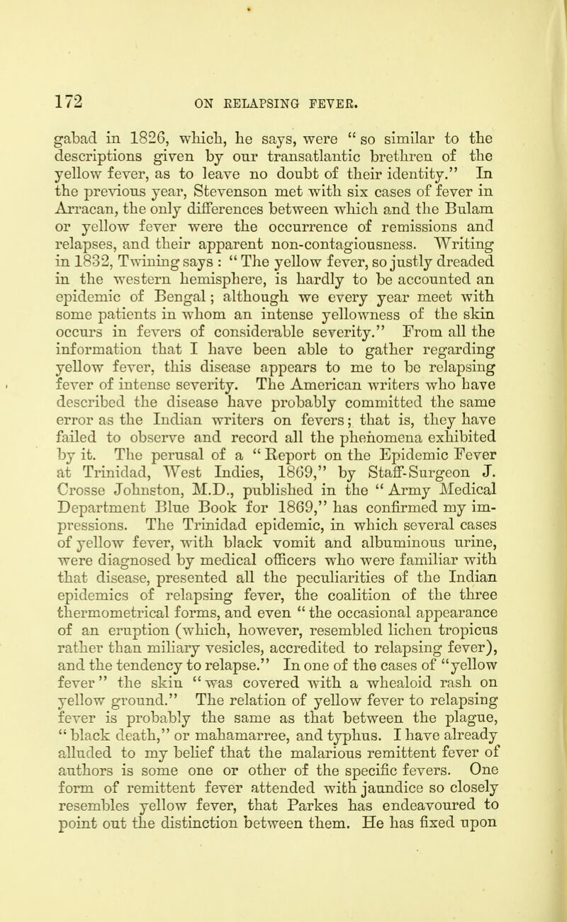 gabad in 1826, wMcli, lie says, were  so similar to the descriptions given by onr transatlantic brethren of the yellow fever, as to leave no doubt of their identity. In the previous year, Stevenson met with six cases of fever in Arracan, the only differences between which and the Bulam or yellow fever were the occurrence of renaissions and relapses, and their apparent non-contagiousness. Writing in 1832, Twining says :  The yellow fever, so justly dreaded in the western hemisphere, is hardly to be accounted an epidemic of Bengal; although we every year meet with some patients in whom an intense yellowness of the skin occurs in fevers of considerable severity. From all the information that I have been able to gather regarding yellow fever, this disease appears to me to be relapsing fever of intense severity. The American writers who have described the disease have probably committed the same error as the Indian writers on fevers; that is, they have failed to observe and record all the phenomena exhibited by it. The perusal of a  Report on the Epidemic Fever at Trinidad, West Indies, 1869, by Staff-Surgeon J. Crosse Johnston, M.D., published in the  Army Medical Department Blue Book for 1869, has confirmed my im- pressions. The Trinidad epidemic, in which several cases of yellow fever, with black vomit and albuminous urine, were diagnosed by medical officers who were familiar with that disease, presented all the peculiarities of the Indian epidemics of relapsing fever, the coalition of the three thermometrical forms, and even  the occasional appearance of an eruption (which, however, resembled lichen tropicus rather than miliary vesicles, accredited to relapsing fever), and the tendency to relapse. In one of the cases of yellow fever the skin was covered with a whealoid rash on yellow ground. The relation of yellow fever to relapsing fever is probably the same as that between the plague,  black death, or mahamarree, and typhus. I have already alluded to my behef that the malarious remittent fever of authors is some one or other of the specific fevers. One form of remittent fever attended with jaundice so closely resembles yellow fever, that Parkes has endeavoured to point out the distinction between them. He has fixed upon