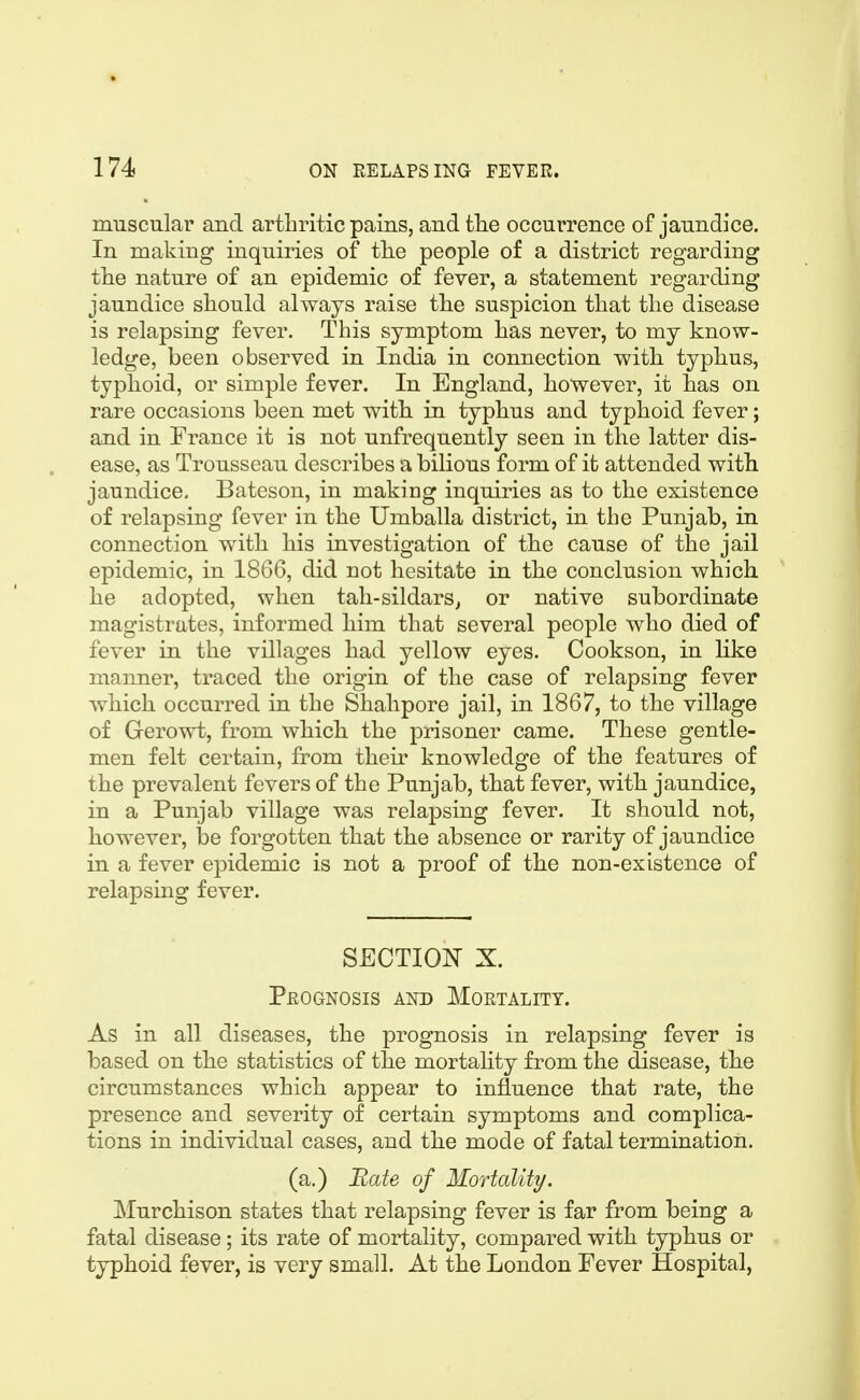 muscular and arthritic pains, and tlie occurrence of jaundice. In making inquiries of tlie people of a district regarding tlie nature of an epidemic of fever, a statement regarding jaundice should always raise the suspicion that the disease is relapsing fever. This symptom has never, to my know- ledge, been observed in India in connection with typhus, typhoid, or simple fever. In England, however, it has on rare occasions been met with in typhus and typhoid fever; and in France it is not unfrequently seen in the latter dis- ease, as Trousseau describes a bilious form of it attended with jaundice. Bateson, in making inquiries as to the existence of relapsing fever in the Umballa district, in the Punjab, in connection with his investigation of the cause of the jail epidemic, in 1866, did not hesitate in the conclusion which he adopted, when tah-sildarSj or native subordinate magistrates, informed him that several people who died of fever in the villages had yellow eyes. Cookson, in like manner, traced the origin of the case of relapsing fever which occurred in the Shahpore jail, in 1867, to the village of Gerowt, from which the prisoner came. These gentle- men felt certain, from their knowledge of the features of the prevalent fevers of the Punjab, that fever, with jaundice, in a Punjab village was relapsing fever. It should not, however, l3e forgotten that the absence or rarity of jaundice in a fever epidemic is not a proof of the non-existence of relapsing fever. SECTIO^^ X. Prognosis and Mortality. As in all diseases, the prognosis in relapsing fever is based on the statistics of the mortality from the disease, the circumstances which appear to influence that rate, the presence and severity of certain symptoms and complica- tions in individual cases, and the mode of fatal termination. (a.) Rate of Mortality. Murchison states that relapsing fever is far from being a fatal disease ; its rate of mortality, compared with typhus or typhoid fever, is very small. At the London Fever Hospital,
