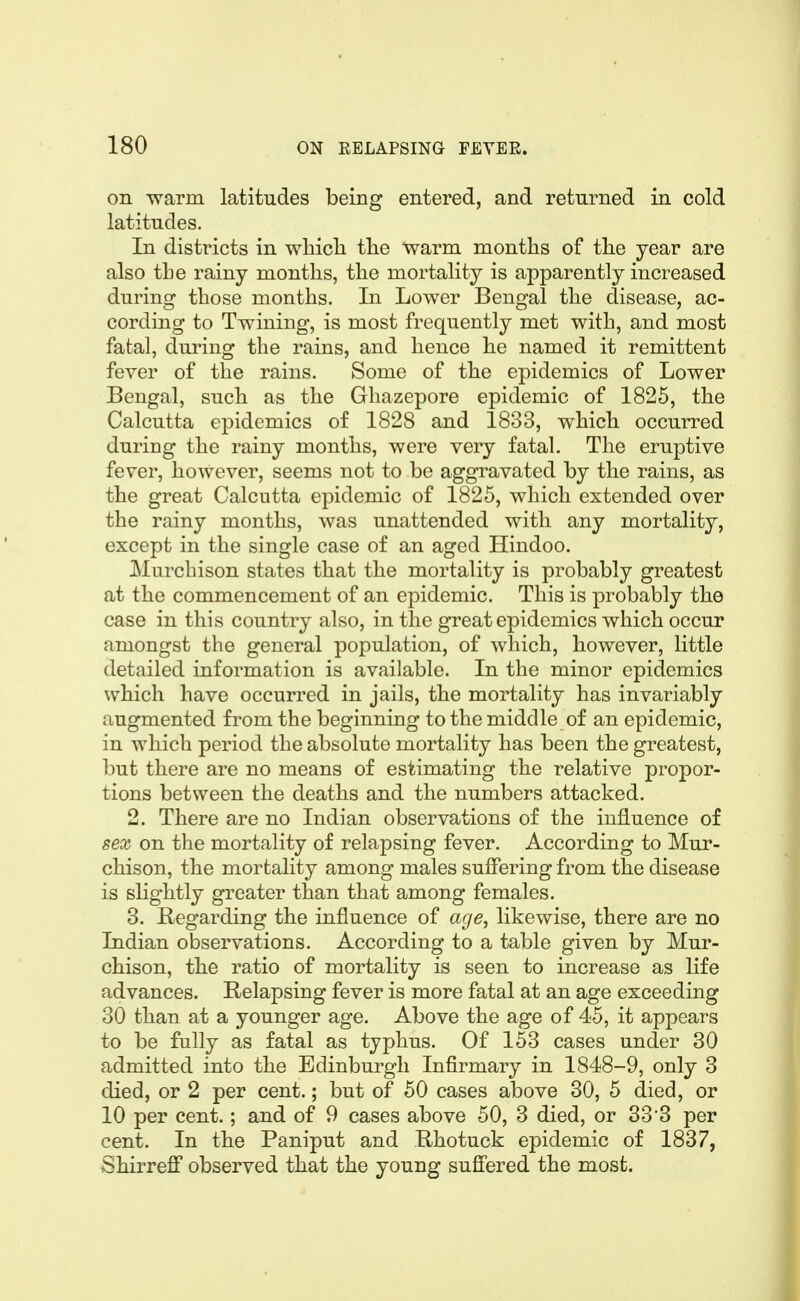 on warm latitudes being entered, and returned in cold latitudes. In districts in whicli tlie warm months of the year are also the rainy months, the mortality is apparently increased during those months. In Lower Bengal the disease, ac- cording to Twining, is most frequently met with, and most fatal, during the rains, and hence he named it remittent fever of the rains. Some of the epidemics of Lower Bengal, such as the Ghazepore epidemic of 1825, the Calcutta epidemics of 1828 and 1833, which occurred during the rainy months, were very fatal. The eruptive fever, however, seems not to be aggravated by the rains, as the great Calcutta epidemic of 1825, which extended over the rainy months, was unattended with any mortality, except in the single case of an aged Hindoo. Murchison states that the mortality is probably greatest at the commencement of an epidemic. This is probably the case in this country also, in the great epidemics which occur amongst the general population, of which, however, little detailed information is available. In the minor epidemics which have occurred in jails, the mortality has invariably augmented from the beginning to the middle of an epidemic, in which period the absolute mortality has been the greatest, but there are no means of estimating the relative propor- tions between the deaths and the numbers attacked. 2. There are no Indian observations of the influence of sex on the mortality of relapsing fever. According to Mur- chison, the mortality among males suffering from the disease is slightly greater than that among females. 3. Regarding the influence of age, likewise, there are no Indian observations. According to a table given by Mur- chison, the ratio of mortality is seen to increase as life advances. Relapsing fever is more fatal at an age exceeding 30 than at a younger age. Above the age of 45, it appears to be fully as fatal as typhus. Of 153 cases under 30 admitted into the Edinburgh Infirmary in 1848-9, only 3 died, or 2 per cent.; but of 50 cases above 30, 5 died, or 10 per cent.; and of 9 cases above 50, 3 died, or 33 3 per cent. In the Paniput and Rhotuck epidemic of 1837, Shirreff observed that the young sufi'ered the most.