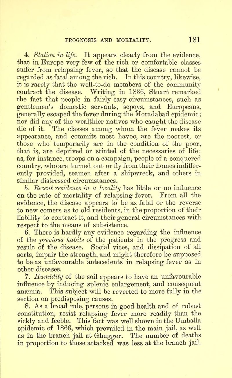 4. Station in life. It appears clearly from tke evidence, that in Europe very few of tlie rich or comfortable classes suffer from relapsing fever, so that the disease cannot be regarded as fatal among the rich. In this country, likewise, it is rarely that the well-to-do members of the community contract the disease. Writing in 1836, Stuart remarked the fact that people in fairly easy circumstances, such as gentlemen's domestic servants, sepoys, and Europeans, generally escaped the fever during the Moradabad epidemic; nor did any of the wealthier natives who caught the disease die of it. The classes among whom the fever makes its appearance, and commits most havoc, are the poorest, or those who temporarily are in the condition of the poor, that is, are deprived or stinted of the necessaries of life: as, for instance, troops on a campaign, people of a conquered country, who are turned out or fly from their homes indiffer- ently provided, seamen after a shipwreck, and others in similar distressed circumstances. 5. Recent residence in a locality has little or no influence on the rate of mortality of relapsing fever. From all the evidence, the disease appears to be as fatal or the reverse to new comers as to old residents, in the proportion of their liability to contract it, and their general circumstances with respect to the means of subsistence. 6. There is hardly any evidence regarding the influence of the ^previous habits of the patients in the progress and result of the disease. Social vices, and dissipation of all sorts, impair the strength, and might therefore be supposed to be as unfavourable antecedents in relapsing fever as in other diseases. 7. Humidity of the soil appears to have an unfavourable influence by inducing splenic enlargement, and consequent anaemia. This subject will be reverted to more fully in the section on predisposing causes. 8. As a broad rule, persons in good health and of robust constitution, resist relapsing fever more readily than the sickly and feeble. This fact was well shown in the Umballa epidemic of 1866, which prevailed in the main jail, as well as in the branch jail at Ghugger. The number of deaths in proportion to those attacked was less at the branch jail.