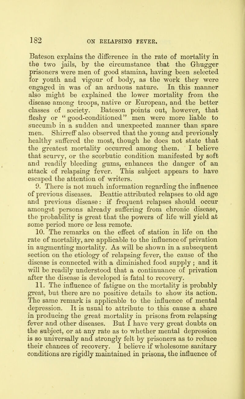 Bateson explains the dijfference in the rate of mortality in the two jails, by the circumstance that the Grhugger prisoners were men of good stamina, having been selected for youth and vigour of body, as the work they were engaged in was of an arduous nature. In this manner also might be explained the lower mortality from the disease among troops, native or European, and the better classes of society. Bateson points out, however, that fleshy or good-conditioned men were more liable to succumb in a sudden and unexpected manner than spare men. Shirreff also observed that the young and previously healthy suffered the most, though he does not state that the greatest mortality occurred among them. I believe that scurvy, or the scorbutic condition manifested by soft and readily bleeding gums, enhances the danger of an attack of relapsing fever. This subject appears to have escaped the attention of writers. 9. There is not much information regarding the influence of previous diseases. Beattie attributed relapses to old age and previous disease: if frequent relapses should occur amongst persons already suffering from chronic disease, the probability is great that the powers of life will yield at some period more or less remote. 10. The remarks on the effect of station in life on the rate of mortality, are applicable to the influence of privation in augmenting mortality. As will be shown in a subsequent section on the etiology of relapsing fever, the cause of the disease is connected with a diminished food supply ; and it will be readily understood that a continuance of privation after the disease is developed is fatal to recovery. 11. The influence of fatigue on the mortality is probably great, but there are no positive details to show its action. The same remark is applicable to the influence of mental depression. It is usual to attribute to this cause a share in producing the great mortality in prisons from relapsing fever and other diseases. But I have very great doubts on the subject, or at any rate as to whether mental depression is so universally and strongly felt by prisoners as to reduce their chances of recovery, I beheve if wholesome sanitary conditions are rigidly maintained in prisons, the influence of