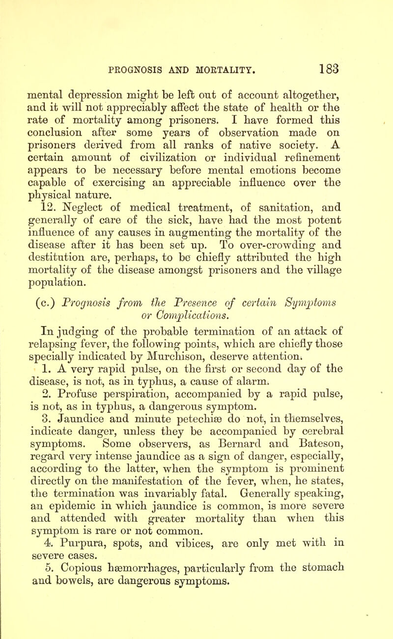 mental depression migM be left out of account altogether, and it will not appreciably affect the state of health or the rate of mortality among prisoners. I have formed this conclusion after some years of observation made on prisoners derived from all ranks of native society. A certain amount of civilization or individual refinement appears to be necessary before mental emotions become capable of exercising an appreciable influence over the physical nature. 12. Neglect of medical treatment, of sanitation, and generally of care of the sick, have had the most potent influence of any causes in augmenting the mortality of the disease after it has been set up. To over-crowding and destitution are, perhaps, to be chiefly attributed the high mortality of the disease amongst prisoners and the village population. (c.) Prognosis from the Presence of certain 8ym]jtoms or Complications, In judging of the probable termination of an attack of relapsing fever, the following points, which are chiefly those specially indicated by Murchison, deserve attention. 1. A very rapid pulse, on the first or second day of the disease, is not, as in typhus, a cause of alarm. 2. Profuse perspiration, accompanied by a rapid pulse, is not, as in typhus, a dangerous symptom. 3. Jaundice and minute petechise do not, in themselves, indicate danger, unless they be accompanied by cerebral symptoms. Some observers, as Bernard and Bateson, regard very intense jaundice as a sign of danger, especially, according to the latter, when the symptom is prominent directly on the manifestation of the fever, when, he states, the termination was invariably fatal. Generally speaking, an epidemic in which jaundice is common, is more severe and attended with greater mortality than when this symptom is rare or not common. 4. Purpura, spots, and vibices, are only met with in severe cases. 5. Copious hemorrhages, particularly from the stomach and bowels, are dangerous symptoms.