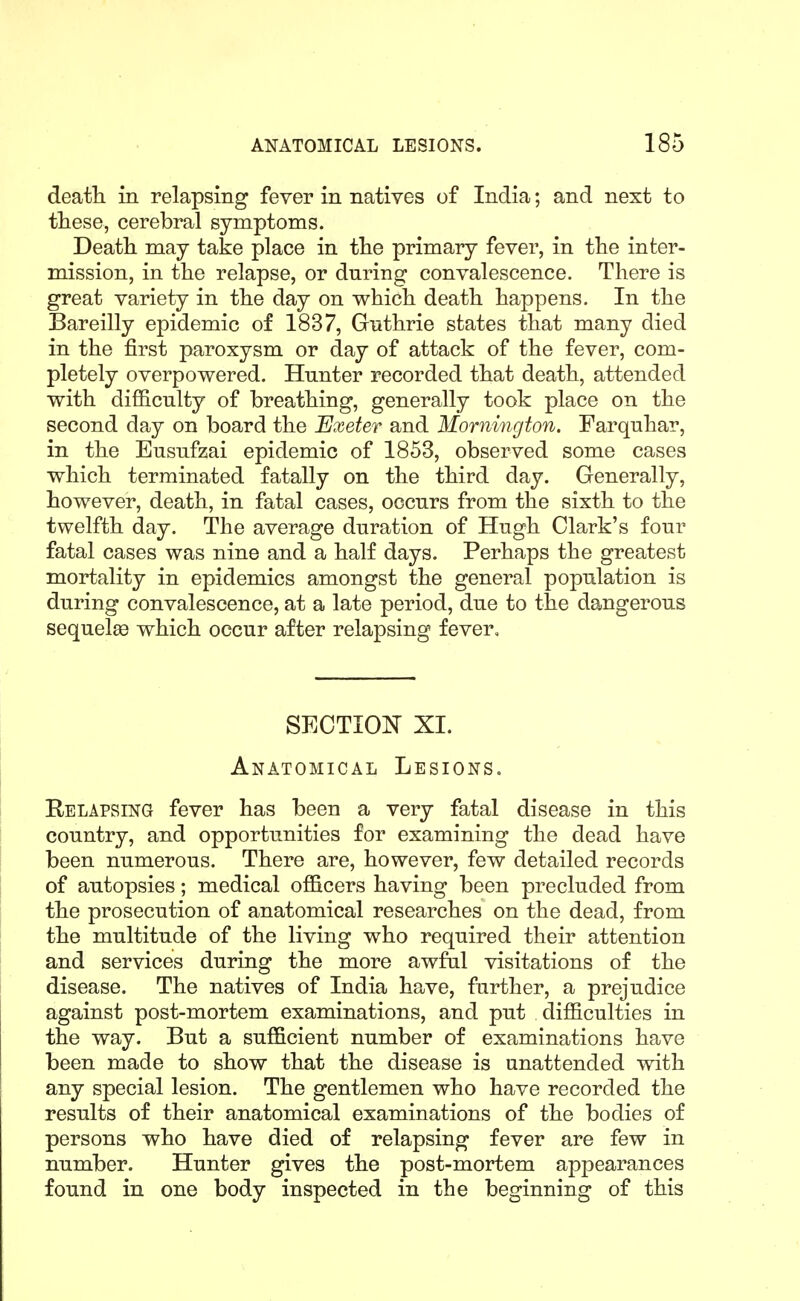 death in relapsing fever in natives of India; and next to these, cerebral symptoms. Death may take place in the primary fever, in the inter- mission, in the relapse, or during convalescence. There is great variety in the day on which death happens. In the Bareilly epidemic of 1837, Guthrie states that many died in the first paroxysm or day of attack of the fever, com- pletely overpowered. Hunter recorded that death, attended with difficulty of breathing, generally took place on the second day on board the Exeter and Mornington. Farquhar, in the Eusufzai epidemic of 1853, observed some cases which terminated fatally on the third day. Generally, however, death, in fatal cases, occurs from the sixth to the twelfth day. The average duration of Hugh Clark's four fatal cases was nine and a half days. Perhaps the greatest mortality in epidemics amongst the general population is during convalescence, at a late period, due to the dangerous sequelee which occur after relapsing fever. SECTION XI. Anatomical Lesions. Relapsing fever has been a very fatal disease in this country, and opportunities for examining the dead have been numerous. There are, however, few detailed records of autopsies; medical officers having been precluded from the prosecution of anatomical researches on the dead, from the multitude of the living who required their attention and services during the more awful visitations of the disease. The natives of India have, further, a prejudice against post-mortem examinations, and put difficulties in the way. But a sufficient number of examinations have been made to show that the disease is unattended with any special lesion. The gentlemen who have recorded the results of their anatomical examinations of the bodies of persons who have died of relapsing fever are few in number. Hunter gives the post-mortem appearances found in one body inspected in the beginning of this