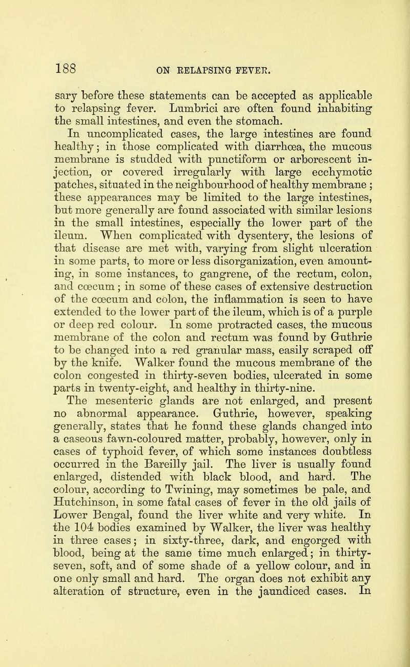 sary before these statements can be accepted as applicable to relapsing fever. Lnmbrici are often found inhabiting the small intestines, and even the stomach. In uncomplicated cases, the large intestines are found healthy; in those complicated with diarrhoea, the mucous membrane is studded wdth punctiform or arborescent in- jection, or covered irregularly with large ecchymotic patches, situated in the neighbourhood of healthy membrane ; these appearances may be limited to the large intestines, but more generally are found associated with similar lesions in the small intestines, especially the lower part of the ileum. When complicated with dysentery, the lesions of that disease are met with, varying from slight ulceration in some parts, to more or less disorganization, even amount- ing, in some instances, to gangrene, of the rectum, colon, and coecum; in some of these cases of extensive destruction of the ccecum and colon, the inflammation is seen to have extended to the lower part of the ileum, which is of a purple or deep red colour. In some protracted cases, the mucous membrane of the colon and rectum was found by Guthrie to be changed into a red granular mass, easily scraped ofl by the knife. Walker found the mucous membrane of the colon congested in thirty-seven bodies, ulcerated in some parts in twenty-eight, and healthy in thirty-nine. The mesenteric glands are not enlarged, and present no abnormal appearance. Guthrie, however, speaking generally, states that he found these glands changed into a caseous fawn-coloured matter, probably, however, only in cases of typhoid fever, of which some instances doubtless occurred in the Bareilly jail. The liver is usually found enlarged, distended with black blood, and hard. The colour, according to Twining, may sometimes be pale, and Hutchinson, in some fatal cases of fever in the old jails of Lower Bengal, found the liver white and very white. In the 104 bodies examined by Walker, the liver was healthy in three cases; in sixty-three, dark, and engorged with blood, being at the same time much enlarged; in thirty- seven, soft, and of some shade of a yellow colour, and in one only small and hard. The organ does not exhibit any alteration of structure, even in the jaundiced cases. In