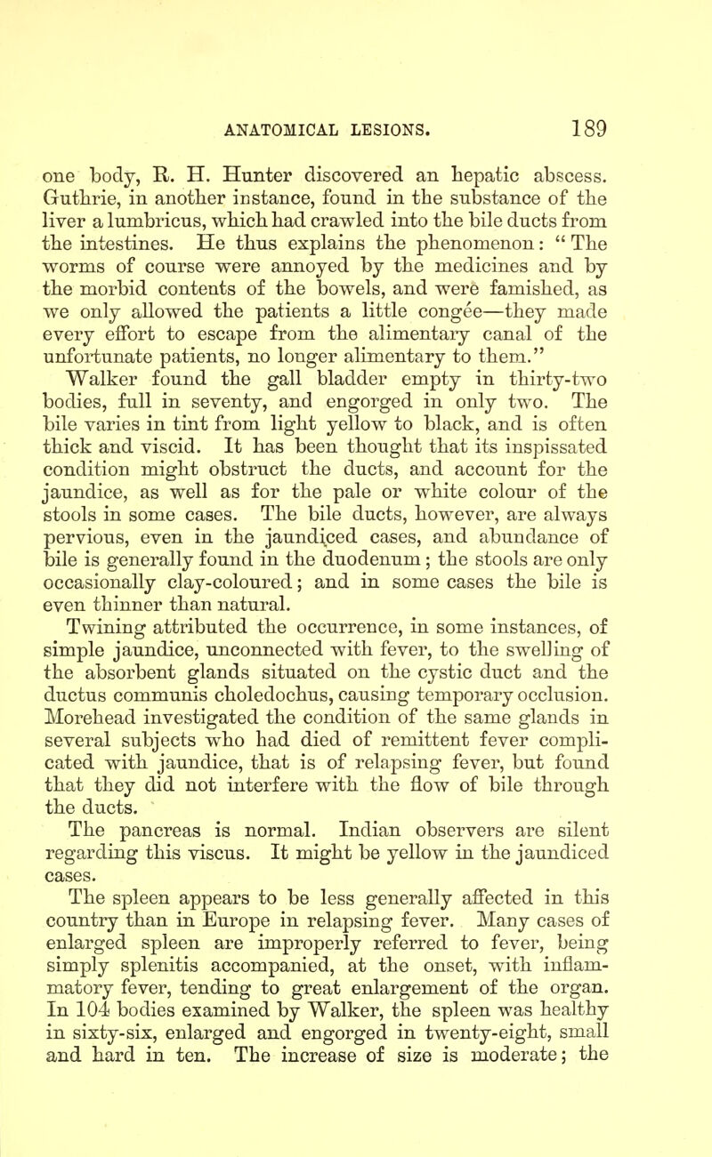 one body, R. H. Hunter discovered an hepatic abscess. Gutbrie, in another instance, found in the substance of the liver a lumbricus, wbicb bad crawled into the bile ducts from tbe intestines. He tbus explains tbe phenomenon:  The worms of course were annoyed by the medicines and by the morbid contents of the bowels, and were famished, as we only allowed the patients a little congee—they made every effort to escape from the alimentary canal of the unfortunate patients, no longer alimentary to them. Walker found the gall bladder empty in thirty-two bodies, full in seventy, and engorged in only two. The bile varies in tint from light yellow to black, and is often thick and viscid. It has been thought that its inspissated condition might obstruct the ducts, and account for the jaundice, as well as for the pale or white colour of the stools in some cases. The bile ducts, however, are always pervious, even in the jaund\ced cases, and abundance of bile is generally found in the duodenum; the stools are only occasionally clay-coloured; and in some cases the bile is even thinner than natural. Twining attributed the occurrence, in some instances, of simple jaundice, unconnected with fever, to the swelling of the absorbent glands situated on the cystic duct and the ductus communis choledochus, causing temporary occlusion. Morehead investigated the condition of the same glands in several subjects who had died of remittent fever compli- cated with jaundice, that is of relapsing fever, but found that they did not interfere with the flow of bile through the ducts. The pancreas is normal. Indian observers are silent regarding this viscus. It might be yellow in the jaundiced cases. The spleen appears to be less generally affected in this country than in Europe in relapsing fever. Many cases of enlarged spleen are improperly referred to fever, being simply splenitis accompanied, at the onset, with inflam- matory fever, tending to great enlargement of the organ. In 104 bodies examined by Walker, the spleen was healthy in sixty-six, enlarged and engorged in twenty-eight, small and hard in ten. The increase of size is moderate; the