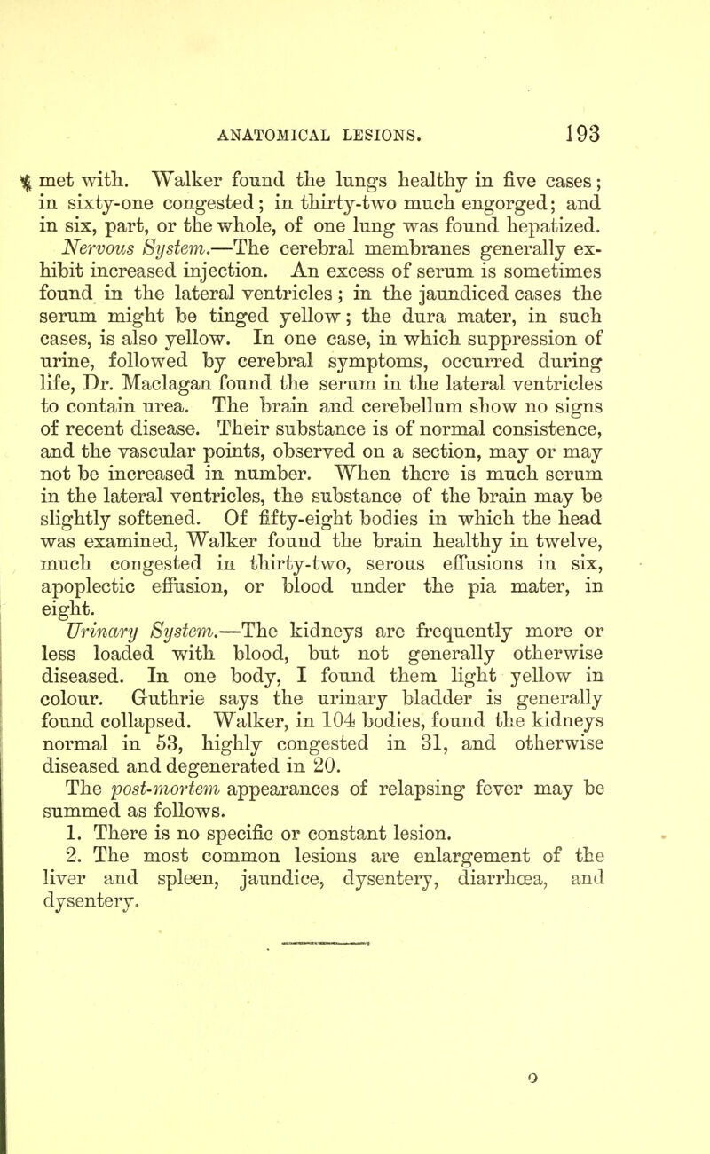 % met witli. Walker found the lungs healthy in five cases; in sixty-one congested; in thirty-two much engorged; and in six, part, or the whole, of one lung was found hepatized. Nervous System.—The cerebral membranes generally ex- hibit increased injection. An excess of serum is sometimes found in the lateral ventricles ; in the jaundiced cases the serum might be tinged yellow; the dura mater, in such cases, is also yellow. In one case, in which suppression of urine, followed by cerebral symptoms, occurred during life, Dr. Maclagan found the serum in the lateral ventricles to contain urea. The brain and cerebellum show no signs of recent disease. Their substance is of normal consistence, and the vascular points, observed on a section, may or may not be increased in number. When there is much serum in the lateral ventricles, the substance of the brain may be slightly softened. Of fifty-eight bodies in which the head was examined. Walker found the brain healthy in twelve, much congested in thirty-two, serous efiusions in six, apoplectic efiusion, or blood under the pia mater, in eight. Urinary System.—The kidneys are frequently more or less loaded with blood, but not generally otherwise diseased. In one body, I found them light yellow in colour. Guthrie says the urinary bladder is generally found collapsed. Walker, in 104 bodies, found the kidneys normal in 63, highly congested in 31, and otherwise diseased and degenerated in 20. The post-mortem appearances of relapsing fever may be summed as follows. 1. There is no specific or constant lesion. 2. The most common lesions are enlargement of the liver and spleen, jaundice, dysentery, diarrhoea, and dysentery. o