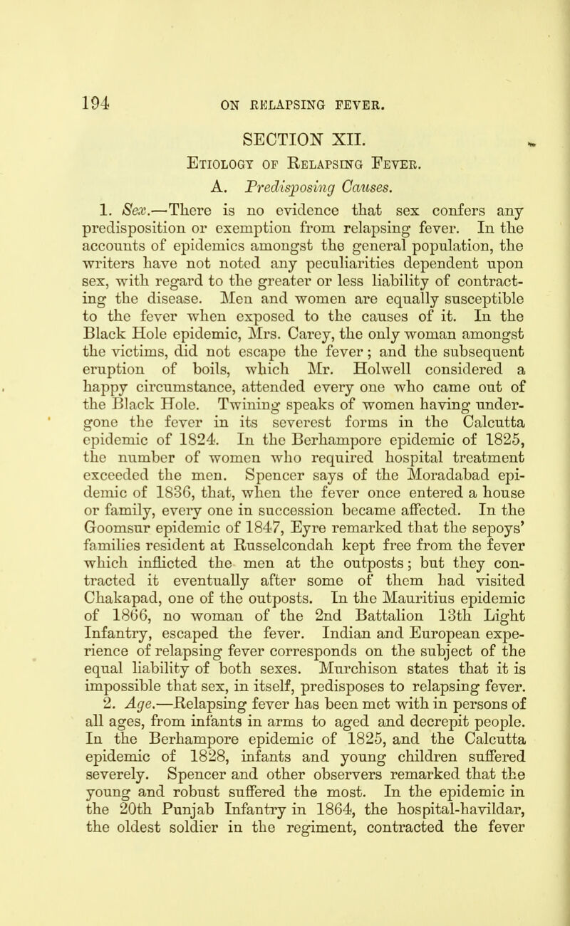 SECTION XIL Etiology of Relapsing Fever. A. Predisjposing Causes. 1. Sex.—There is no evidence that sex confers any predisposition or exemption from relapsing fever. In the accounts of epidemics amongst the general population, the writers have not noted any peculiarities dependent upon sex, with regard to the greater or less liability of contract- ing the disease. Men and women are equally susceptible to the fever when exposed to the causes of it. In the Black Hole epidemic, Mrs. Carey, the only woman amongst the victims, did not escape the fever; and the subsequent eruption of boils, which Mr. Holwell considered a happy circumstance, attended every one who came out of the Black Hole. Twining speaks of women having under- gone the fever in its severest forms in the Calcutta epidemic of 1824. In the Berhampore epidemic of 1825, the number of women who required hospital treatment exceeded the men. Spencer says of the Moradabad epi- demic of 1836, that, when the fever once entered a house or family, every one in succession became affected. In the Goomsur epidemic of 1847, Eyre remarked that the sepoys' families resident at Russelcondah kept free from the fever which inflicted the men at the outposts; but they con- tracted it eventually after some of them had visited Chakapad, one of the outposts. In the Mauritius epidemic of 1866, no woman of the 2nd Battalion 13th Light Infantry, escaped the fever. Indian and European expe- rience of relapsing fever corresponds on the subject of the equal liability of both sexes. Murchison states that it is impossible that sex, in itself, predisposes to relapsing fever. 2. Age.—Relapsing fever has been met with in persons of all ages, from infants in arms to aged and decrepit people. In the Berhampore epidemic of 1825, and the Calcutta epidemic of 1828, infants and young children suffered severely. Spencer and other observers remarked that the young and robust suffered the most. In the epidemic in the 20th Punjab Infantry in 1864, the hospital-havildar, the oldest soldier in the regiment, contracted the fever