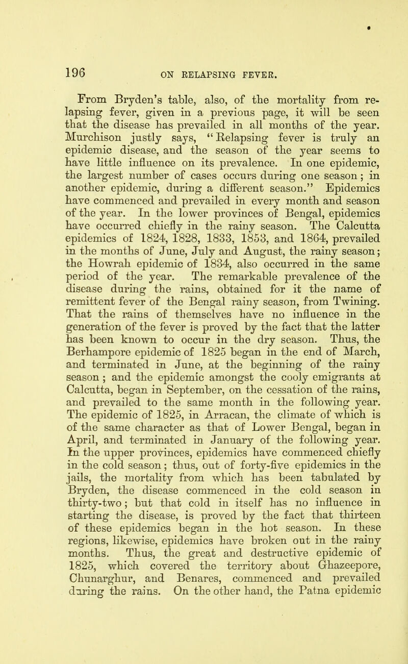 From Bryden's table, also, of the mortality from re- lapsing fever, given in a previous page, it will be seen that the disease has prevailed in all months of the year. Murchison justly says,  Relapsing fever is truly an epidemic disease, and the season of the year seems to have little influence on its prevalence. In one epidemic, the largest number of cases occurs during one season; in another epidemic, during a difierent season. Epidemics have commenced and prevailed in every month and season of the year. In the lower provinces of Bengal, epidemics have occurred chiefly in the rainy season. The Calcutta epidemics of 1824, 1828, 1833, 1853, and 1864, prevailed in the months of June, July and August, the rainy season; the Howrah epidemic of 1834, also occurred in the same period of the year. The remarkable prevalence of the disease during the rains, obtained for it the name of remittent fever of the Bengal rainy season, from Twining. That the rains of themselves have no influence in the generation of the fever is proved by the fact that the latter has been known to occur in the dry season. Thus, the Berhampore epidemic of 1825 began in the end of March, and terminated in June, at the beginning of the rainy season ; and the epidemic amongst the cooly emigrants at Calcutta, began in September, on the cessation of the rains, and prevailed to the same month in the following year. The epidemic of 1825, in Arracan, the climate of which is of the same character as that of Lower Bengal, began in April, and terminated in January of the following year. In the upper provinces, epidemics have commenced chiefly in the cold season; thus, out of forty-five epidemics in the jails, the mortality from which has been tabulated by Bryden, the disease commenced in the cold season in thirty-two; but that cold in itself has no influence in starting the disease, is proved by the fact that thirteen of these epidemics began in the hot season. In these regions, likewise, epidemics have broken out in the rainy months. Thus, the great and destructive epidemic of 1825, which covered the territory about Ghazeepore, Chunarghur, and Benares, commenced and prevailed during the rains. On the other hand, the Patna epidemic