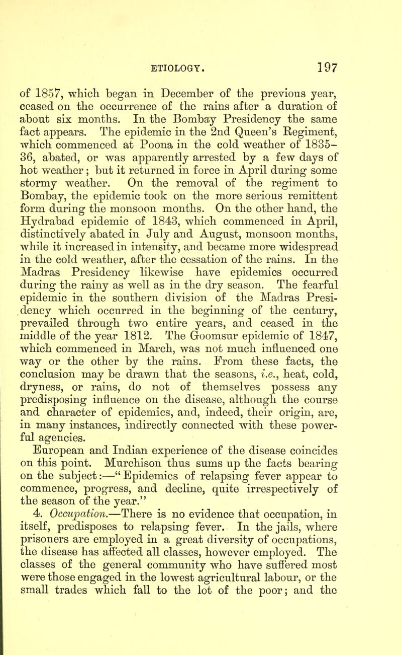 of 1857, whicli began in December of the previous year, ceased on tbe occurrence of the rains after a duration of about six months. In the Bombay Presidency the same fact appears. The epidemic in the 2nd Queen's Regiment, which commenced at Poena in the cold weather of 1835- 36, abated, or was apparently arrested by a few days of hot weather; but it returned in force in April during some stormy weather. On the removal of the regiment to Bombay, the epidemic took on the more serious remittent form during the monsoon months. On the other hand, the Hydrabad epidemic of 1843, which commenced in April, distinctively abated in July and August, monsoon months, while it increased in intensity, and became more widespread in the cold weather, after the cessation of the rains. In the Madras Presidency likewise have epidemics occurred during the rainy as well as in the dry season. The fearful epidemic in the southern division of the Madras Presi- dency which occurred in the beginning of the century, prevailed through two entire years, and ceased in the middle of the year 1812. The Goomsur epidemic of 1847, which commenced in March, was not much influenced one way or the other by the rains. From these facts, the conclusion may be drawn that the seasons, i.e., heat, cold, dryness, or rains, do not of themselves possess any predisposing influence on the disease, although the course and character of epidemics, and, indeed, their origin, are, in many instances, indirectly connected with these power- ful agencies. European and Indian experience of the disease coincides on this point. Murchison thus sums up the facts bearing on the subject:— Epidemics of relapsing fever appear to commence, progress, and decline, quite irrespectively of the season of the year. 4. Occupation.—There is no evidence that occupation, in itself, predisposes to relapsing fever. In the jails, where prisoners are employed in a great diversity of occupations, the disease has affected all classes, however employed. The classes of the general community who have suffered most were those engaged in the lowest agricultural labour, or the small trades which fall to the lot of the poor; and the