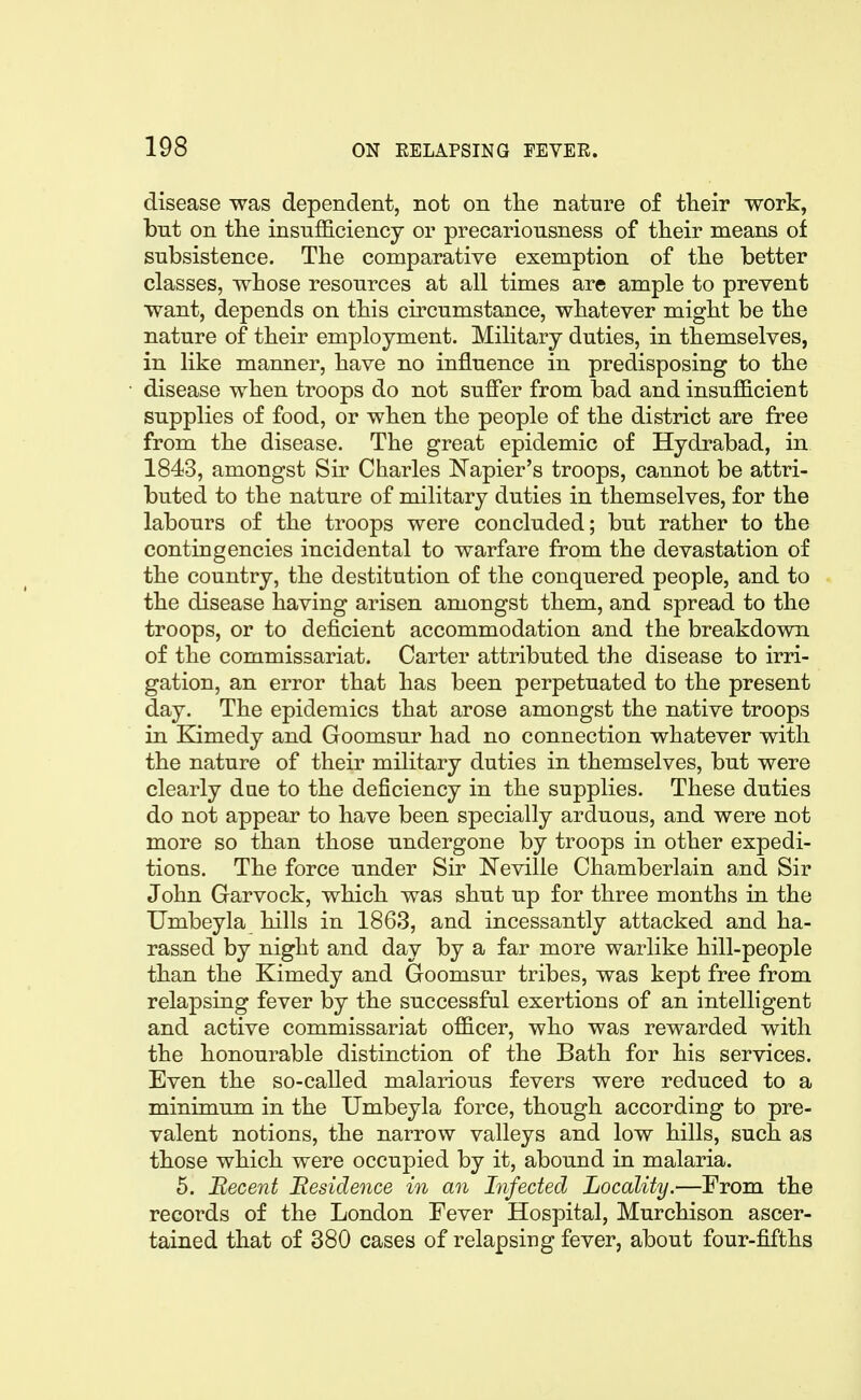 disease was dependent, not on the nature of their work, but on the insufficiency or precariousness of their means of subsistence. The comparative exemption of the better classes, whose resources at all times are ample to prevent want, depends on this circumstance, whatever might be the nature of their employment. Military duties, in themselves, in like manner, have no influence in predisposing to the disease when troops do not suffer from bad and insufficient supplies of food, or when the people of the district are free from the disease. The great epidemic of Hydrabad, in 1843, amongst Sir Charles Napier's troops, cannot be attri- buted to the nature of military duties in themselves, for the labours of the troops were concluded; but rather to the contingencies incidental to warfare from the devastation of the country, the destitution of the conquered people, and to the disease having arisen amongst them, and spread to the troops, or to deficient accommodation and the breakdown of the commissariat. Carter attributed the disease to irri- gation, an error that has been perpetuated to the present day. The epidemics that arose amongst the native troops in Kimedy and Goomsur had no connection whatever with the nature of their military duties in themselves, but were clearly dae to the deficiency in the supplies. These duties do not appear to have been specially arduous, and were not more so than those undergone by troops in other expedi- tions. The force under Sir ISTeville Chamberlain and Sir John Garvock, which was shut up for three months in the Umbeyla hills in 1863, and incessantly attacked and ha- rassed by night and day by a far more warlike hill-people than the Kimedy and Goomsur tribes, was kept free from relapsing fever by the successful exertions of an intelligent and active commissariat officer, who was rewarded with the honourable distinction of the Bath for his services. Even the so-called malarious fevers were reduced to a minimum in the Umbeyla force, though according to pre- valent notions, the narrow valleys and low hills, such as those which were occupied by it, abound in malaria. 5. Becent Eesidence in an Infected Locality.—From the records of the London Fever Hospital, Murchison ascer- tained that of 380 cases of relapsing fever, about four-fifths