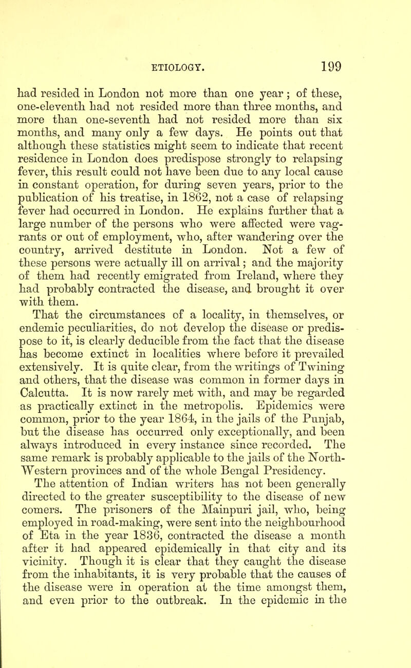 had resided in London not more than one year; of these, one-eleventh had not resided more than three months, and more than one-seventh had not resided more than six months, and many only a few days. He points out that although these statistics might seem to indicate that recent residence in London does predispose strongly to relapsing fever, this result could not have been due to any local cause in constant operation, for during seven years, prior to the publication of his treatise, in 1862, not a case of relapsing fever had occurred in London. He explains further that a large number of the persons who were affected were vag- rants or out of employment, who, after wandering over the country, arrived destitute in London. Not a few of these persons were actually ill on arrival; and the majority of them had recently emigrated from Ireland, where they had probably contracted the disease, and brought it over with them. That the circumstances of a locality, in themselves, or endemic peculiarities, do not develop the disease or predis- pose to it, is clearly deducible from the fact that the disease has become extinct in localities where before it prevailed extensively. It is quite clear, from the writings of Twining and others, that the disease was common in former days in Calcutta. It is now rarely met with, and may be regarded as practically extinct in the metropolis. Epidemics were common, prior to the year 1864, in the jails of the Punjab, but the disease has occurred only exceptionally, and been always introduced in every instance since recorded. The same remark is probably applicable to the jails of the North- Western provinces and of the whole Bengal Presidency. The attention of Indian writers has not been generally directed to the greater susceptibility to the disease of new comers. The prisoners of the Mainpuri jail, who, being employed in road-making, were sent into the neighbourhood of Eta in the year 1836, contracted the disease a month after it had appeared epidemically in that city and its vicinity. Though it is clear that they caught the disease from the inhabitants, it is very probable that the causes of the disease were in operation at the time amongst them, and even prior to the outbreak. In the epidemic in the